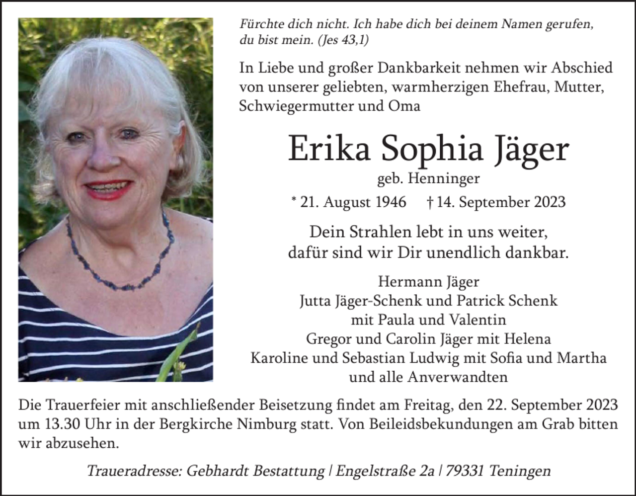 <p>Fürchte dich nicht. Ich habe dich bei deinem Namen gerufen,<br />du bist mein. (Jes 43,1)</p><p>In Liebe und großer Dankbarkeit nehmen wir Abschied<br />von unserer geliebten, warmherzigen Ehefrau, Mutter,<br />Schwiegermutter und Oma</p><p>Erika Sophia Jäger<br />geb. Henninger<br />* 21. August 1946 † 14. September 2023</p><p>Dein Strahlen lebt in uns weiter,<br />dafür sind wir Dir unendlich dankbar.<br />Hermann Jäger<br />Jutta Jäger-Schenk und Patrick Schenk<br />mit Paula und Valentin<br />Gregor und Carolin Jäger mit Helena<br />Karoline und Sebastian Ludwig mit Sofia und Martha<br />und alle Anverwandten<br />Die Trauerfeier mit anschließender Beisetzung findet am Freitag, den 22. September 2023<br />um 13.30 Uhr in der Bergkirche Nimburg statt. Von Beileidsbekundungen am Grab bitten<br />wir abzusehen.</p><p>Traueradresse: Gebhardt Bestattung l Engelstraße 2a l 79331 Teningen</p>