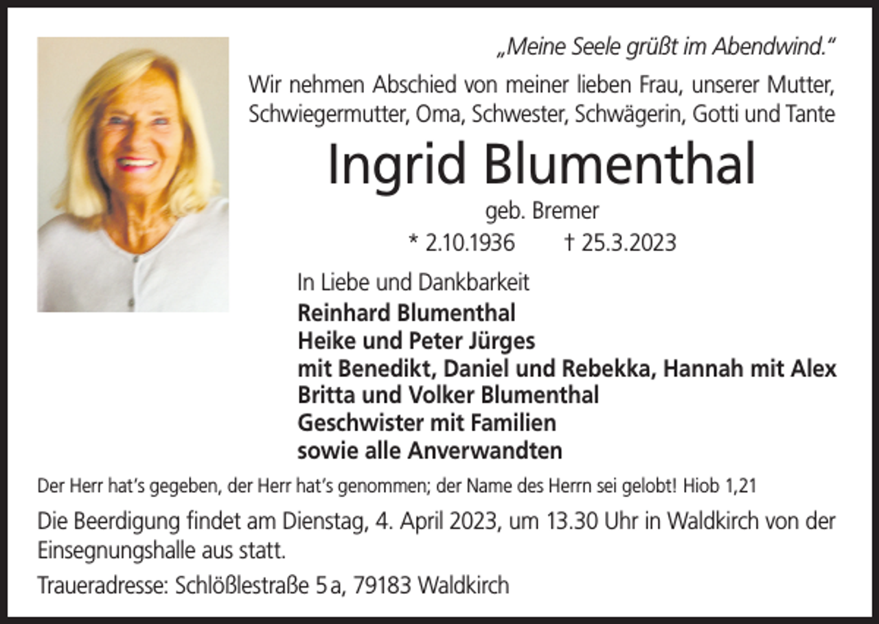 <p>„Meine Seele grüßt im Abendwind.“<br />Wir nehmen Abschied von meiner lieben Frau, unserer Mutter,<br />Schwiegermutter, Oma, Schwester, Schwägerin, Gotti und Tante</p><p>Ingrid Blumenthal<br />geb. Bremer<br />* 2.10.1936<br />† 25.3.2023</p><p>In Liebe und Dankbarkeit<br />Reinhard Blumenthal<br />Heike und Peter Jürges<br />mit Benedikt, Daniel und Rebekka, Hannah mit Alex<br />Britta und Volker Blumenthal<br />Geschwister mit Familien<br />sowie alle Anverwandten<br />Der Herr hat’s gegeben, der Herr hat’s genommen; der Name des Herrn sei gelobt! Hiob 1,21</p><p>Die Beerdigung findet am Dienstag, 4. April 2023, um 13.30 Uhr in Waldkirch von der<br />Einsegnungshalle aus statt.<br />Traueradresse: Schlößlestraße 5 a, 79183 Waldkirch</p>
