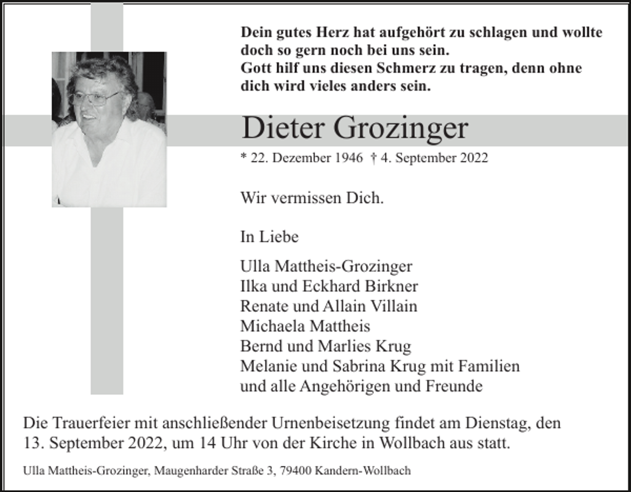 <p>Dein gutes Herz hat aufgehört zu schlagen und wollte<br />doch so gern noch bei uns sein.<br />Gott hilf uns diesen Schmerz zu tragen, denn ohne<br />dich wird vieles anders sein.</p><p>Dieter Grozinger<br />* 22. Dezember 1946 † 4. September 2022</p><p>Wir vermissen Dich.<br />In Liebe<br />Ulla Mattheis-Grozinger<br />Ilka und Eckhard Birkner<br />Renate und Allain Villain<br />Michaela Mattheis<br />Bernd und Marlies Krug<br />Melanie und Sabrina Krug mit Familien<br />und alle Angehörigen und Freunde<br />Die Trauerfeier mit anschließender Urnenbeisetzung findet am Dienstag, den<br />13. September 2022, um 14 Uhr von der Kirche in Wollbach aus statt.<br />Ulla Mattheis-Grozinger, Maugenharder Straße 3, 79400 Kandern-Wollbach</p>