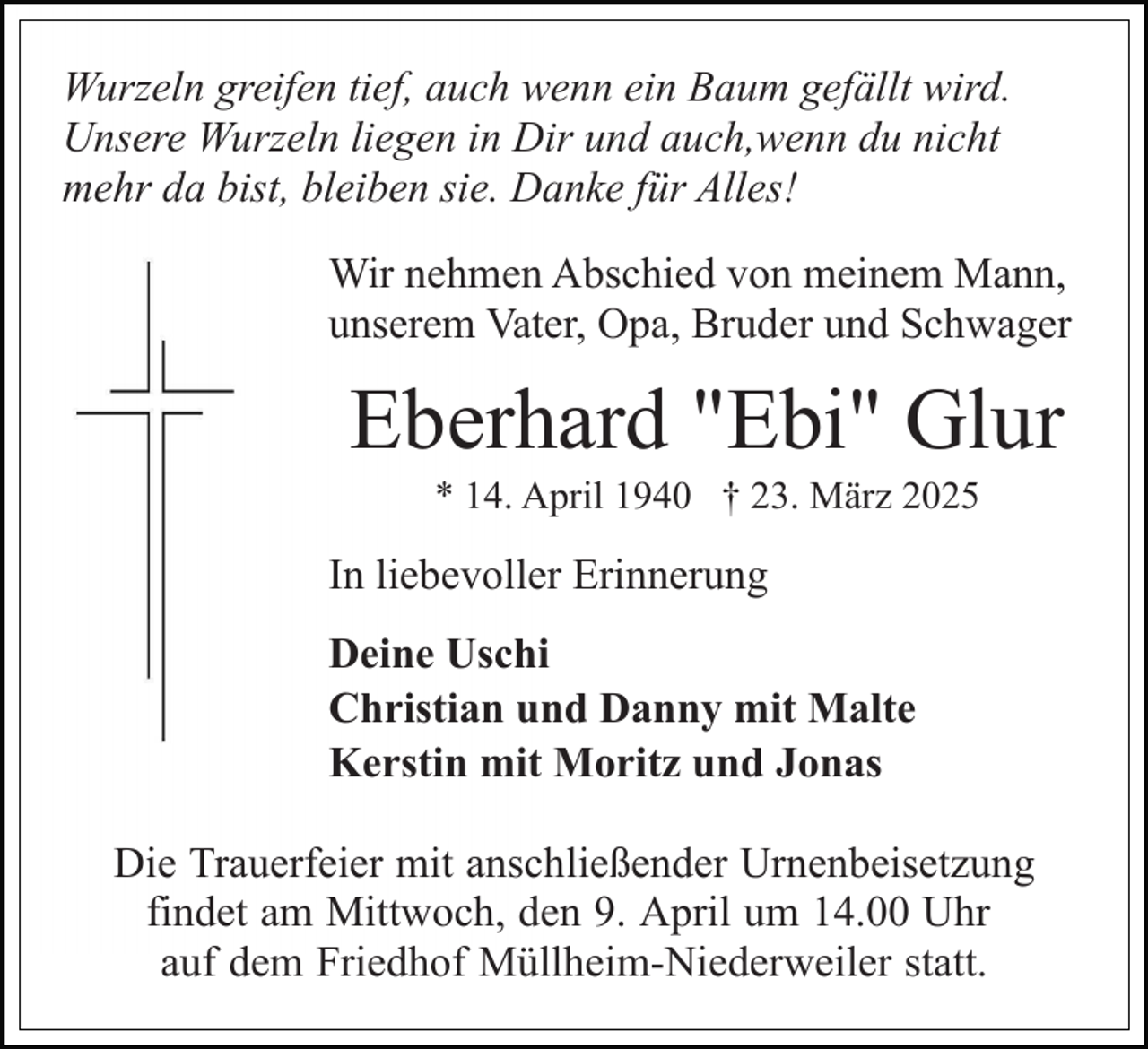 <p>Wurzeln greifen tief, auch wenn ein Baum gefällt wird.<br />Unsere Wurzeln liegen in Dir und auch,wenn du nicht<br />mehr da bist, bleiben sie. Danke für Alles!<br />Wir nehmen Abschied von meinem Mann,<br />unserem Vater, Opa, Bruder und Schwager</p><p>Eberhard "Ebi" Glur<br />* 14. April 1940 † 23. März 2025</p><p>In liebevoller Erinnerung<br />Deine Uschi<br />Christian und Danny mit Malte<br />Kerstin mit Moritz und Jonas<br />Die Trauerfeier mit anschließender Urnenbeisetzung<br />findet am Mittwoch, den 9. April um 14.00 Uhr<br />auf dem Friedhof Müllheim-Niederweiler statt.</p>