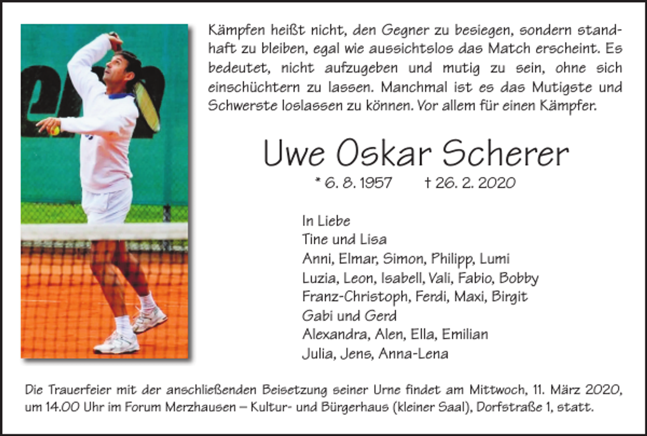<p>Kämpfen heißt nicht, den Gegner zu besiegen, sondern standhaft zu bleiben, egal wie aussichtslos das Match erscheint. Es<br />bedeutet, nicht aufzugeben und mutig zu sein, ohne sich<br />­einschüchtern zu lassen. Manchmal ist es das Mutigste und<br />Schwerste loslassen zu können. Vor allem für einen Kämpfer.</p><p>Uwe Oskar Scherer<br />* 6. 8. 1957 † 26. 2. 2020</p><p>In Liebe<br />Tine und Lisa<br />Anni, Elmar, Simon, Philipp, Lumi<br />Luzia, Leon, Isabell, Vali, Fabio, Bobby<br />Franz-Christoph, Ferdi, Maxi, Birgit<br />Gabi und Gerd<br />Alexandra, Alen, Ella, Emilian<br />Julia, Jens, Anna-Lena<br />Die Trauerfeier mit der anschließenden Beisetzung seiner Urne findet am Mittwoch, 11. März 2020,<br />um 14.00 Uhr im Forum Merzhausen – Kultur- und Bürgerhaus (kleiner Saal), Dorfstraße 1, statt.</p>