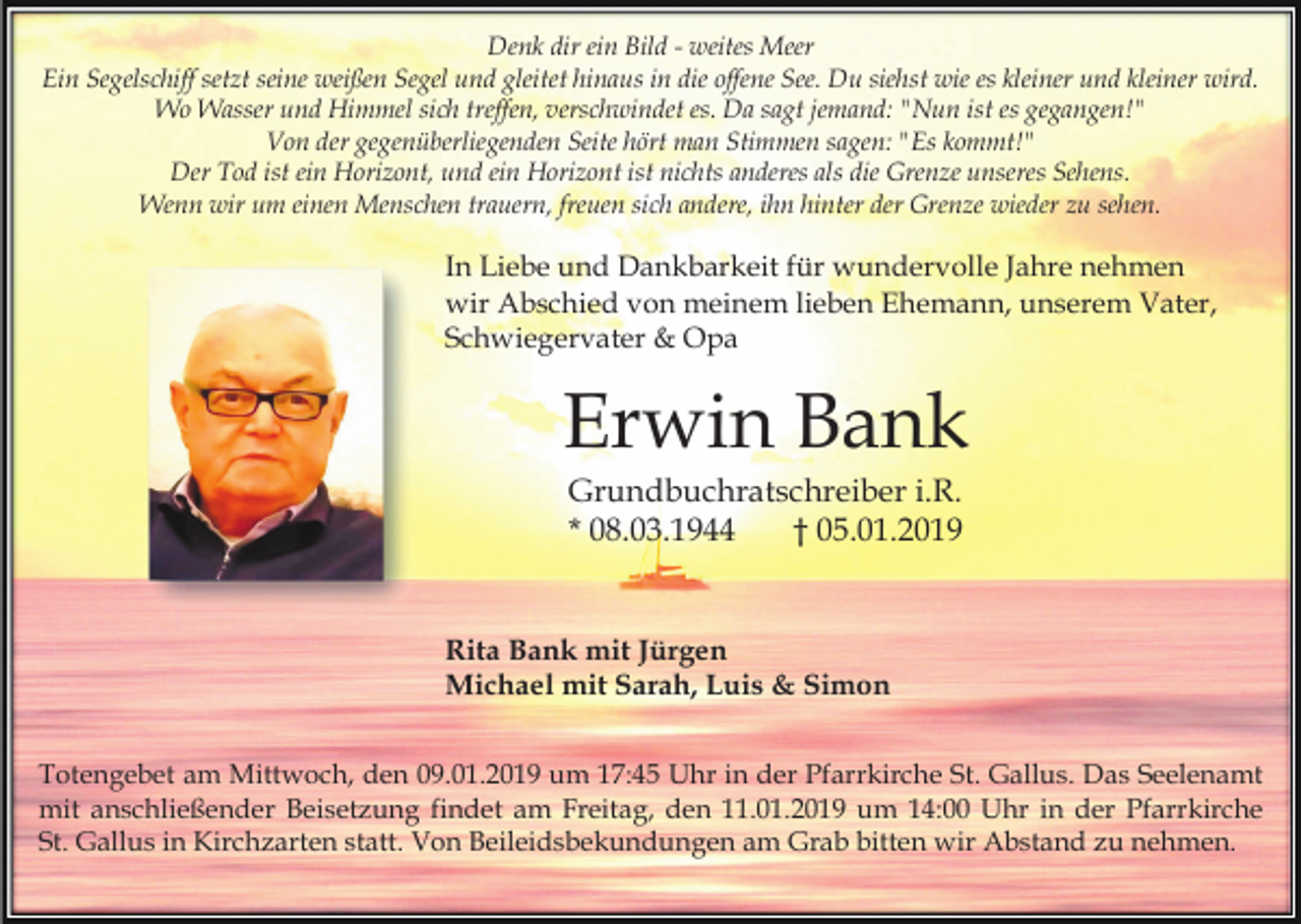 <p>Denk dir ein Bild - weites Meer<br />Ein Segelschiff setzt seine weißen Segel und gleitet hinaus in die offene See. Du siehst wie es kleiner und kleiner wird.<br />Wo Wasser und Himmel sich treffen, verschwindet es. Da sagt jemand: "Nun ist es gegangen!"<br />Von der gegenüberliegenden Seite hört man Stimmen sagen: "Es kommt!"<br />Der Tod ist ein Horizont, und ein Horizont ist nichts anderes als die Grenze unseres Sehens.<br />Wenn wir um einen Menschen trauern, freuen sich andere, ihn hinter der Grenze wieder zu sehen.</p><p>In Liebe und Dankbarkeit für wundervolle Jahre nehmen<br />wir Abschied von meinem lieben Ehemann, unserem Vater,<br />Schwiegervater &amp; Opa</p><p>Erwin Bank<br />Grundbuchratschreiber i.R.<br />* 08.03.1944<br />† 05.01.2019</p><p>Rita Bank mit Jürgen<br />Michael mit Sarah, Luis &amp; Simon<br />Totengebet am Mittwoch, den 09.01.2019 um 17:45 Uhr in der Pfarrkirche St. Gallus. Das Seelenamt<br />mit anschließender Beisetzung findet am Freitag, den 11.01.2019 um 14:00 Uhr in der Pfarrkirche<br />St. Gallus in Kirchzarten statt. Von Beileidsbekundungen am Grab bitten wir Abstand zu nehmen.</p>
