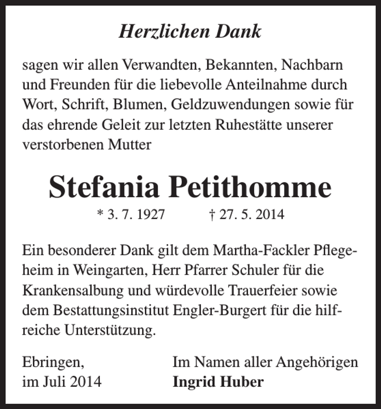 <p>Herzlichen Dank<br />sagen wir allen Verwandten, Bekannten, Nachbarn<br />und Freunden für die liebevolle Anteilnahme durch<br />Wort, Schrift, Blumen, Geldzuwendungen sowie für<br />das e­ hrende Geleit zur letzten Ruhestätte unserer<br />verstorbenen Mutter</p>
<p>Stefania Petithomme<br />* 3. 7. 1927 † 27. 5. 2014</p>
<p>Ein besonderer Dank gilt dem Martha-Fackler Pflegeheim in Weingarten, Herr Pfarrer Schuler für die<br />Krankensalbung und würdevolle Trauerfeier sowie<br />dem Bestattungsinstitut Engler-Burgert für die hilfreiche Unterstützung.<br />Ebringen,<br />im Juli 2014</p>
<p>Im Namen aller Angehörigen<br />Ingrid Huber</p>