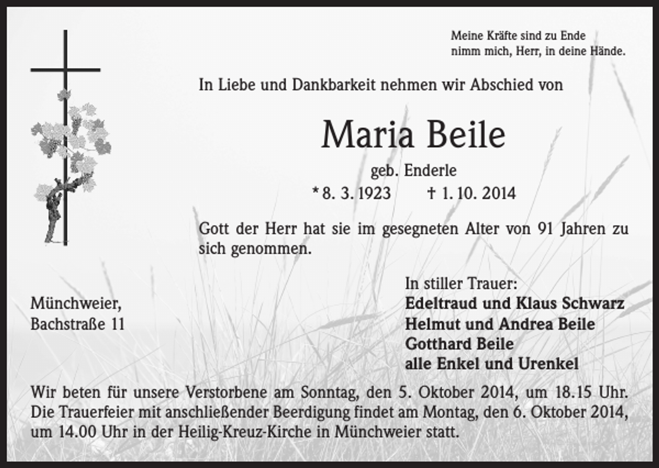 <p>Meine Kräfte sind zu Ende<br />nimm mich, Herr, in deine Hände.</p><p>In Liebe und Dankbarkeit nehmen wir Abschied von</p><p>Maria Beile<br />geb. Enderle<br />* 8. 3. 1923 † 1. 10. 2014<br />Gott der Herr hat sie im gesegneten Alter von 91 Jahren zu<br />sich genommen.</p><p>In stiller Trauer:<br />Münchweier,<br />Edeltraud und Klaus Schwarz<br />Bachstraße 11 Helmut und Andrea Beile<br />Gotthard Beile<br />alle Enkel und Urenkel<br />Wir beten für unsere Verstorbene am Sonntag, den 5. Oktober 2014, um 18.15 Uhr.<br />Die Trauerfeier mit anschließender Beerdigung findet am Montag, den 6. Oktober 2014,<br />um 14.00 Uhr in der Heilig-Kreuz-Kirche in Münchweier statt.</p>