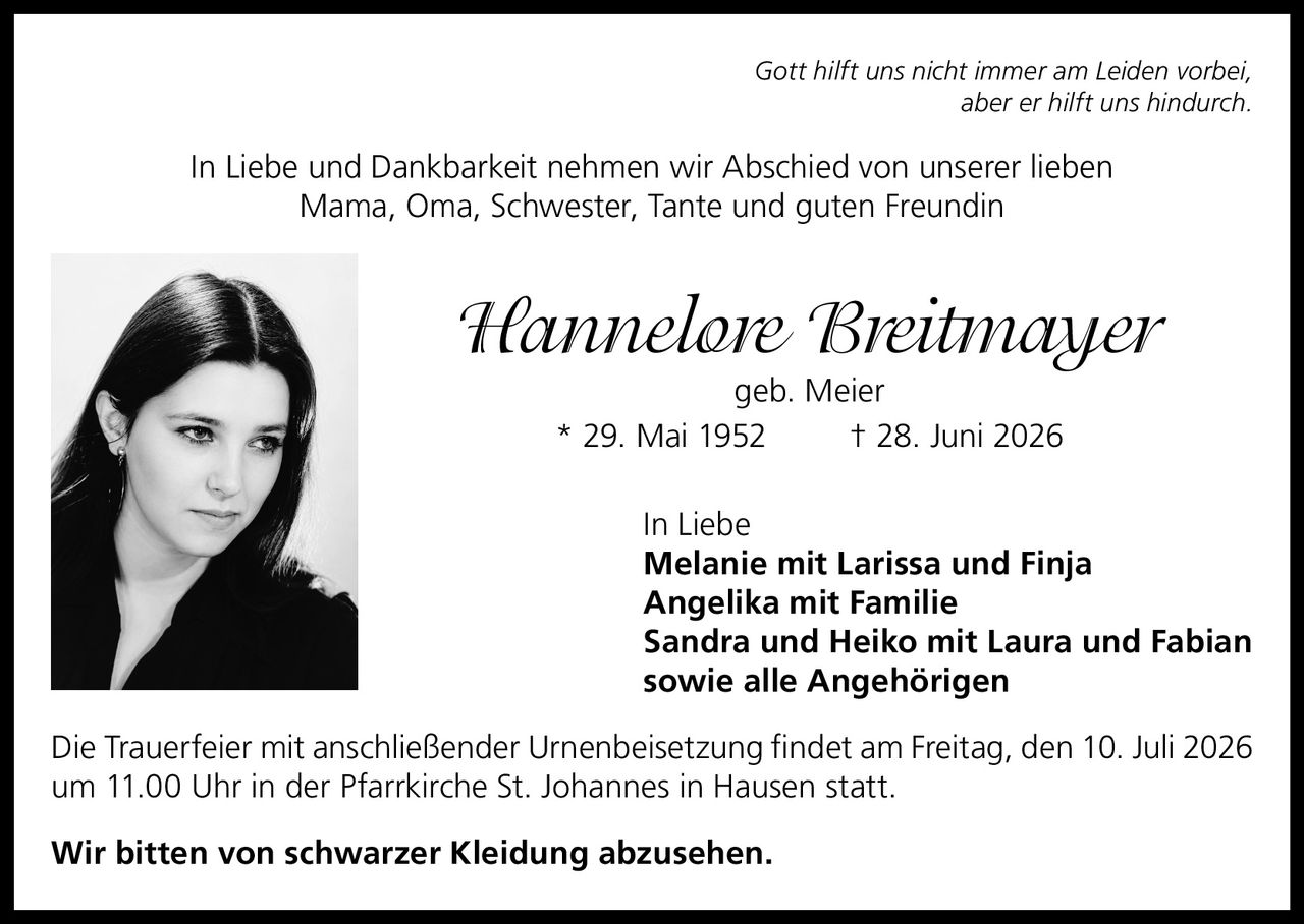 <p><i>Gott hilft uns nicht immer am Leiden vorbei,<br>aber er hilft uns hindurch.</i></p><p>In Liebe und Dankbarkeit nehmen wir Abschied von unserer lieben<br>Mama, Oma, Schwester, Tante und guten Freundin</p><p><strong>Hannelore Breitmayer</strong><br>geb. Meier<br>* 29. Mai 1952 † 28. Juni 2026</p><p>In Liebe<br><strong>Melanie mit Larissa und Finja<br>Angelika mit Familie<br>Sandra und Heiko mit Laura und Fabian<br>sowie alle Angehörigen</strong></p><p>Die Trauerfeier mit anschließender Urnenbeisetzung findet am Freitag, den 10. Juli 2026<br>um 11.00 Uhr in der Pfarrkirche St. Johannes in Hausen statt.</p><p>Wir bitten von schwarzer Kleidung abzusehen.</p>