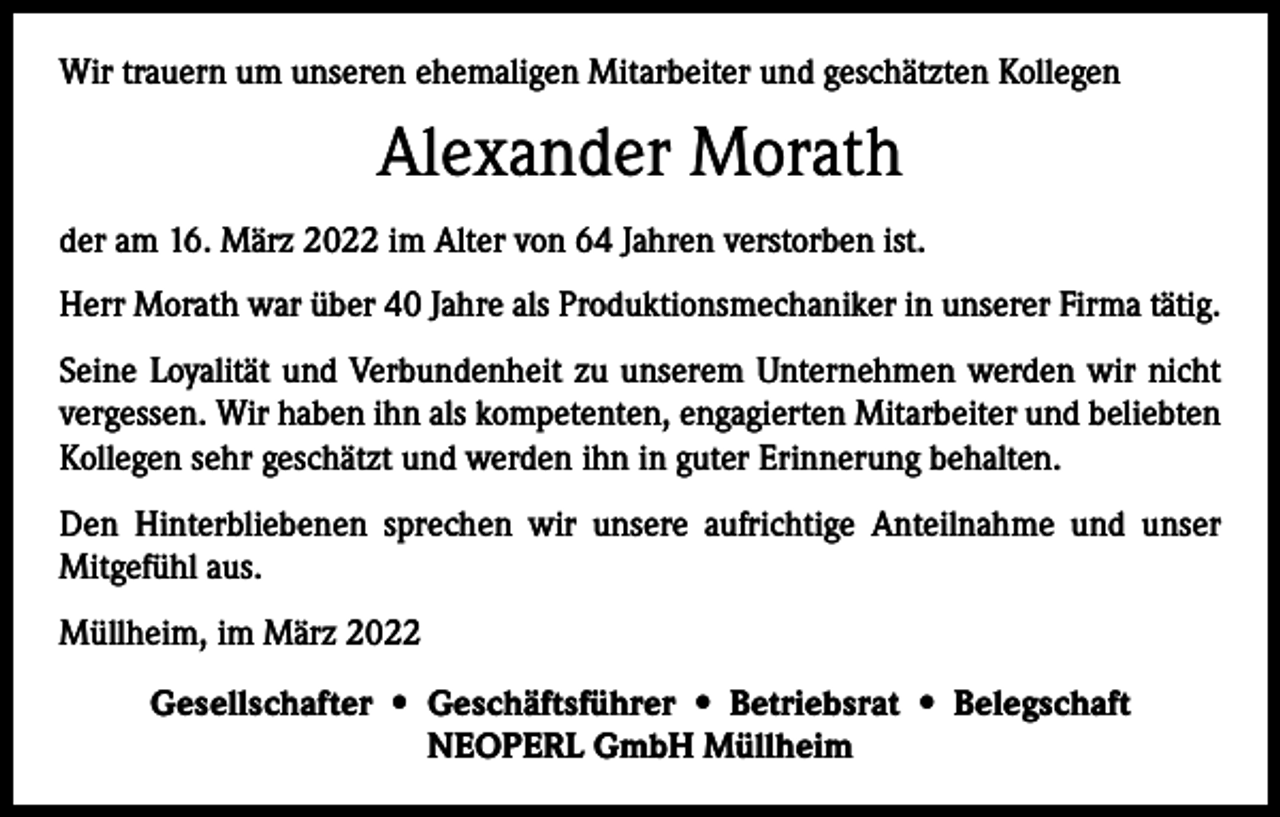 <p>Wir trauern um unseren ehemaligen Mitarbeiter und geschätzten Kollegen</p><p>Alexander Morath<br />der am 16. März 2022 im Alter von 64 Jahren verstorben ist.<br />Herr Morath war über 40 Jahre als Produktionsmechaniker in unserer Firma tätig.<br />Seine Loyalität und Verbundenheit zu unserem Unternehmen werden wir nicht<br />­vergessen. Wir haben ihn als kompetenten, engagierten Mitarbeiter und beliebten<br />Kollegen sehr geschätzt und werden ihn in guter Erinnerung behalten.<br />Den Hinterbliebenen sprechen wir unsere aufrichtige Anteilnahme und unser<br />­Mitgefühl aus.<br />Müllheim, im März 2022<br />Gesellschafter • Geschäftsführer • Betriebsrat • Belegschaft<br />NEOPERL GmbH Müllheim</p>