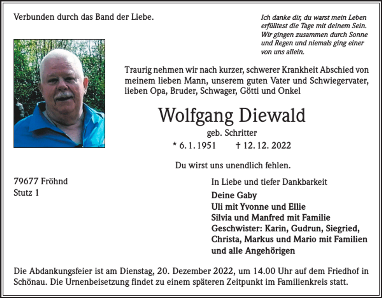 <p>Verbunden durch das Band der Liebe.</p><p>Ich danke dir, du warst mein Leben<br />erfülltest die Tage mit deinem Sein.<br />Wir gingen zusammen durch Sonne<br />und Regen und niemals ging einer<br />von uns allein.</p><p>Traurig nehmen wir nach kurzer, schwerer Krankheit Abschied von<br />meinem lieben Mann, unserem guten Vater und Schwiegervater,<br />lieben Opa, Bruder, Schwager, Götti und Onkel</p><p>Wolfgang Diewald<br />geb. Schritter<br />* 6. 1. 1951 † 12. 12. 2022<br />Du wirst uns unendlich fehlen.<br />79677 Fröhnd<br />Stutz 1</p><p>In Liebe und tiefer Dankbarkeit<br />Deine Gaby<br />Uli mit Yvonne und Ellie<br />Silvia und Manfred mit Familie<br />Geschwister: Karin, Gudrun, Siegried,<br />Christa, Markus und Mario mit Familien<br />und alle Angehörigen</p><p>Die Abdankungsfeier ist am Dienstag, 20. Dezember 2022, um 14.00 Uhr auf dem Friedhof in<br />Schönau. Die Urnenbeisetzung findet zu einem späteren Zeitpunkt im Familienkreis statt.</p>