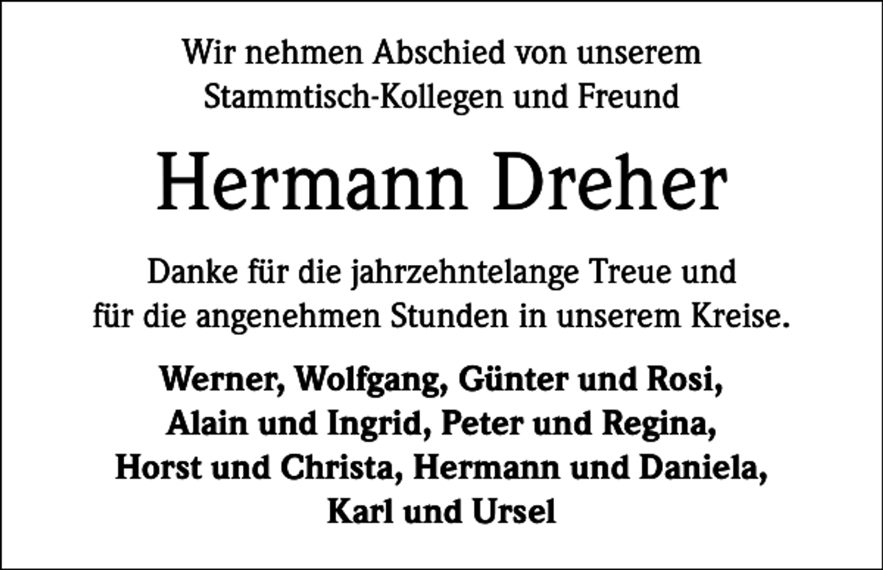 <p>Wir nehmen Abschied von unserem<br />Stammtisch-Kollegen und Freund</p><p>Hermann Dreher<br />Danke für die jahrzehntelange Treue und<br />für die angenehmen Stunden in unserem Kreise.<br />Werner, Wolfgang, Günter und Rosi,<br />Alain und Ingrid, Peter und Regina,<br />Horst und Christa, Hermann und Daniela,<br />Karl und Ursel</p>