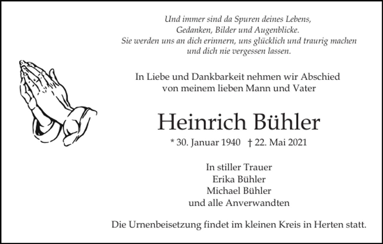 <p>Und immer sind da Spuren deines Lebens,<br />Gedanken, Bilder und Augenblicke.<br />Sie werden uns an dich erinnern, uns glücklich und traurig machen<br />und dich nie vergessen lassen.</p><p>In Liebe und Dankbarkeit nehmen wir Abschied<br />von meinem lieben Mann und Vater</p><p>Heinrich Bühler<br />* 30. Januar 1940 † 22. Mai 2021<br />In stiller Trauer<br />Erika Bühler<br />Michael Bühler<br />und alle Anverwandten<br />Die Urnenbeisetzung findet im kleinen Kreis in Herten statt.</p>