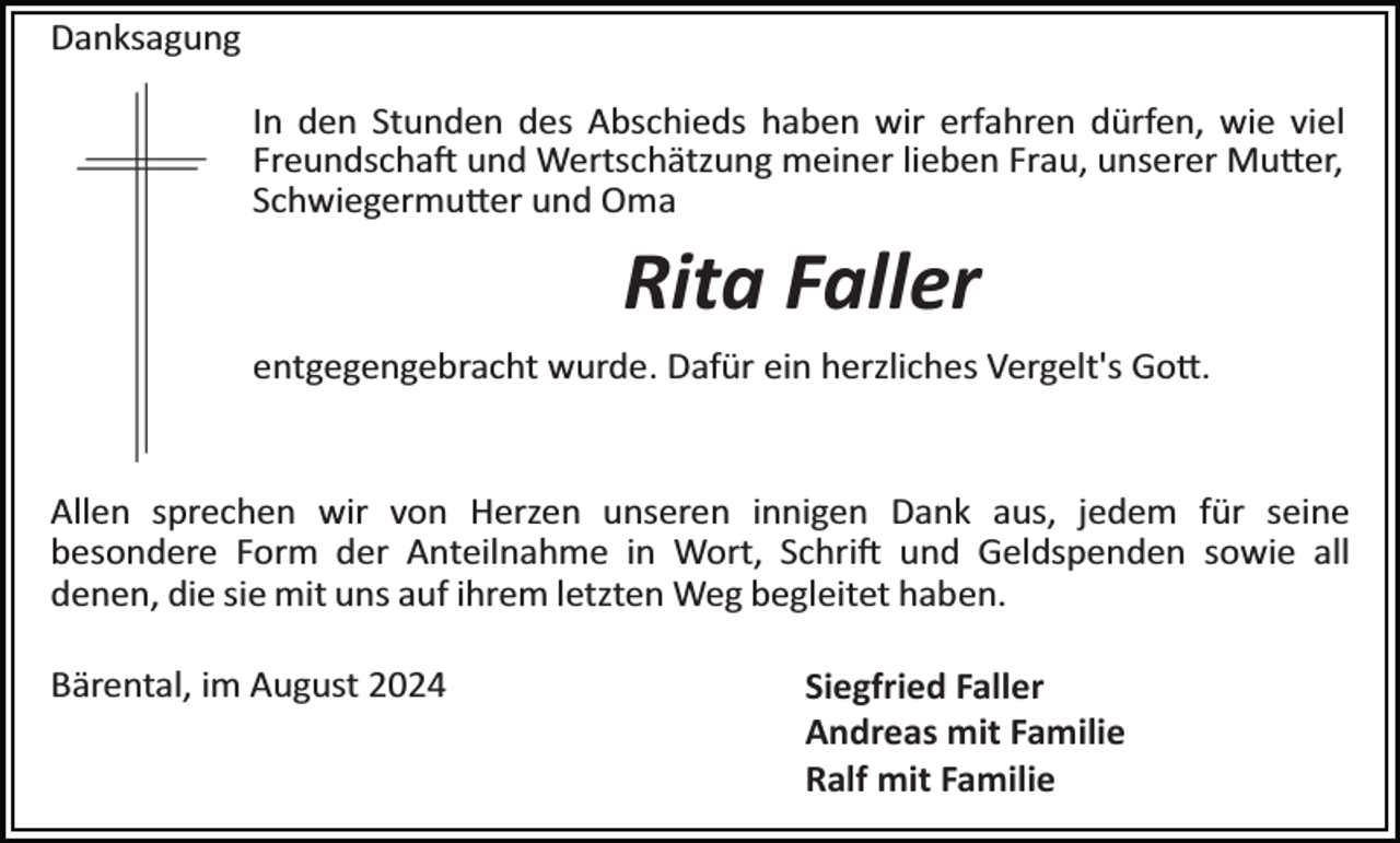 <p>Danksagung<br />In den Stunden des Abschieds haben wir erfahren dürfen, wie viel<br />Freundschaft und Wertschätzung meiner lieben Frau, unserer Mutter,<br />Schwiegermutter und Oma</p>
<p>Rita Faller<br />entgegengebracht wurde. Dafür ein herzliches Vergelt's Gott.</p>
<p>Allen sprechen wir von Herzen unseren innigen Dank aus, jedem für seine<br />besondere Form der Anteilnahme in Wort, Schrift und Geldspenden sowie all<br />denen, die sie mit uns auf ihrem letzten Weg begleitet haben.<br />Bärental, im August 2024</p>
<p>Siegfried Faller<br />Andreas mit Familie<br />Ralf mit Familie</p>