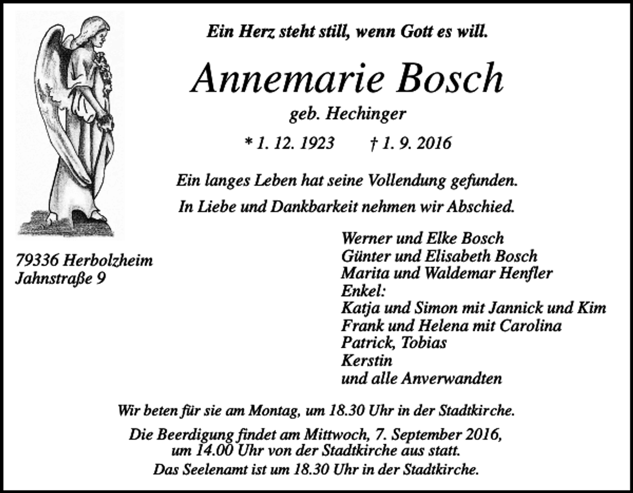 <p>Ein Herz steht still, wenn Gott es will.</p><p>Annemarie Bosch<br />geb. Hechinger<br />* 1. 12. 1923</p><p>† 1. 9. 2016</p><p>Ein langes Leben hat seine Vollendung gefunden.<br />In Liebe und Dankbarkeit nehmen wir Abschied.<br />79336 Herbolzheim<br />Jahnstraße 9</p><p>Werner und Elke Bosch<br />Günter und Elisabeth Bosch<br />Marita und Waldemar Henfler<br />Enkel:<br />Katja und Simon mit Jannick und Kim<br />Frank und Helena mit Carolina<br />Patrick, Tobias<br />Kerstin<br />und alle Anverwandten</p><p>Wir beten für sie am Montag, um 18.30 Uhr in der Stadtkirche.</p><p>Die Beerdigung findet am Mittwoch, 7. September 2016,<br />um 14.00 Uhr von der Stadtkirche aus statt.<br />Das Seelenamt ist um 18.30 Uhr in der Stadtkirche.</p>