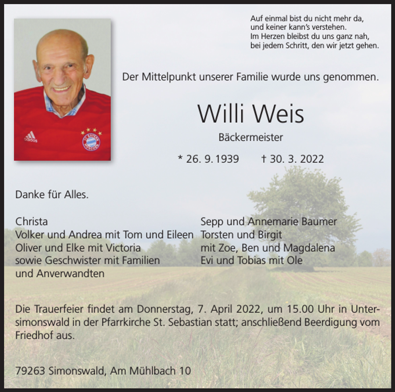 <p>Auf einmal bist du nicht mehr da,<br />und keiner kann’s verstehen.<br />Im Herzen bleibst du uns ganz nah,<br />bei jedem Schritt, den wir jetzt gehen.</p><p>Der Mittelpunkt unserer Familie wurde uns genommen.</p><p>Willi Weis<br />Bäckermeister<br />* 26. 9. 1939 † 30. 3. 2022<br />Danke für Alles.<br />Christa<br />Volker und Andrea mit Tom und Eileen<br />Oliver und Elke mit Victoria<br />sowie Geschwister mit Familien<br />und Anverwandten</p><p>Sepp und Annemarie Baumer<br />Torsten und Birgit<br />mit Zoe, Ben und Magdalena<br />Evi und Tobias mit Ole</p><p>Die Trauerfeier findet am Donnerstag, 7. April 2022, um 15.00 Uhr in Untersimonswald in der Pfarrkirche St. Sebastian statt; anschließend Beerdigung vom<br />Friedhof aus.<br />79263 Simonswald, Am Mühlbach 10</p>