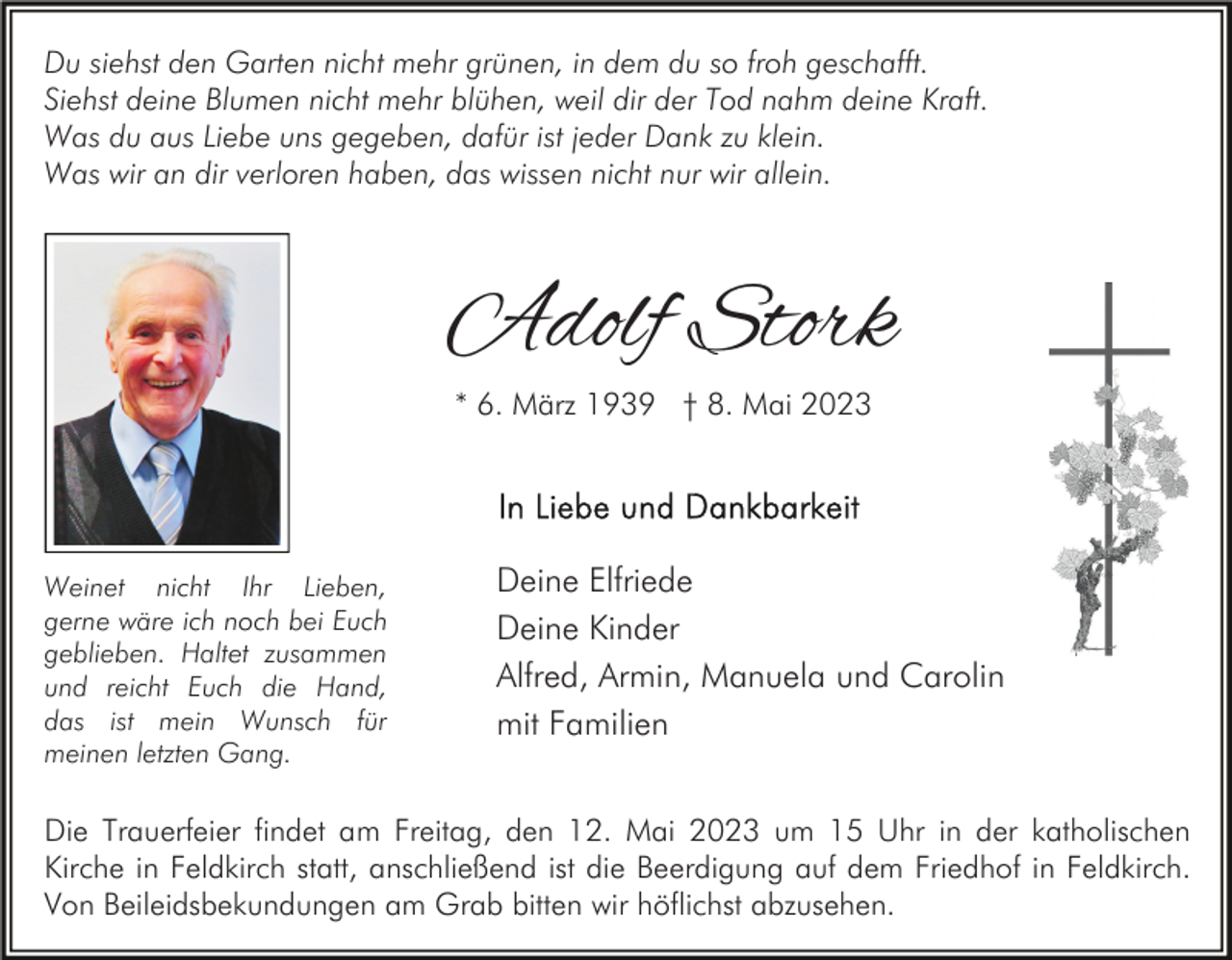 <p>Du siehst den Garten nicht mehr grünen, in dem du so froh geschafft.<br />Siehst deine Blumen nicht mehr blühen, weil dir der Tod nahm deine Kraft.<br />Was du aus Liebe uns gegeben, dafür ist jeder Dank zu klein.<br />Was wir an dir verloren haben, das wissen nicht nur wir allein.</p><p>Adolf Stork<br />* 6. März 1939 † 8. Mai 2023</p><p>Weinet nicht Ihr Lieben,<br />gerne wäre ich noch bei Euch<br />geblieben. Haltet zusammen<br />und reicht Euch die Hand,<br />das ist mein Wunsch für<br />meinen letzten Gang.</p><p>Deine Elfriede<br />Deine Kinder<br />Alfred, Armin, Manuela und Carolin<br />mit Familien</p><p>Die Trauerfeier findet am Freitag, den 12. Mai 2023 um 15 Uhr in der katholischen<br />Kirche in Feldkirch statt, anschließend ist die Beerdigung auf dem Friedhof in Feldkirch.<br />Von Beileidsbekundungen am Grab bitten wir höflichst abzusehen.</p>