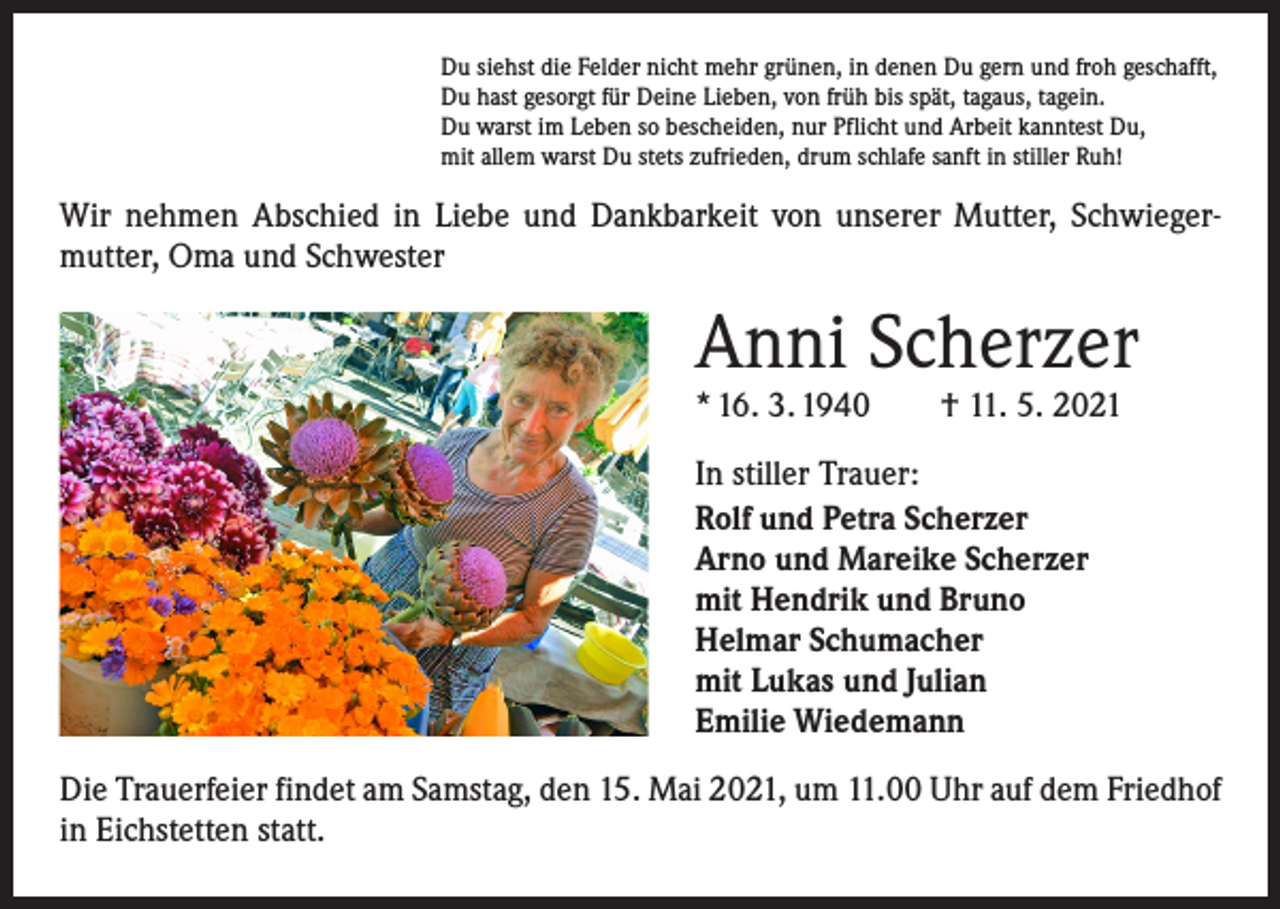 <p>Du siehst die Felder nicht mehr grünen, in denen Du gern und froh geschafft,<br />Du hast gesorgt für Deine Lieben, von früh bis spät, tagaus, tagein.<br />Du warst im Leben so bescheiden, nur Pflicht und Arbeit kanntest Du,<br />mit allem warst Du stets zufrieden, drum schlafe sanft in stiller Ruh!</p><p>Wir nehmen Abschied in Liebe und Dankbarkeit von unserer Mutter, Schwieger­<br />mutter, Oma und Schwester</p><p>Anni Scherzer<br />* 16. 3. 1940 † 11. 5. 2021<br />In stiller Trauer:<br />Rolf und Petra Scherzer<br />Arno und Mareike Scherzer<br />mit Hendrik und Bruno<br />Helmar Schumacher<br />mit Lukas und Julian<br />Emilie Wiedemann<br />Die Trauerfeier findet am Samstag, den 15. Mai 2021, um 11.00 Uhr auf dem Friedhof<br />in Eichstetten statt.</p>