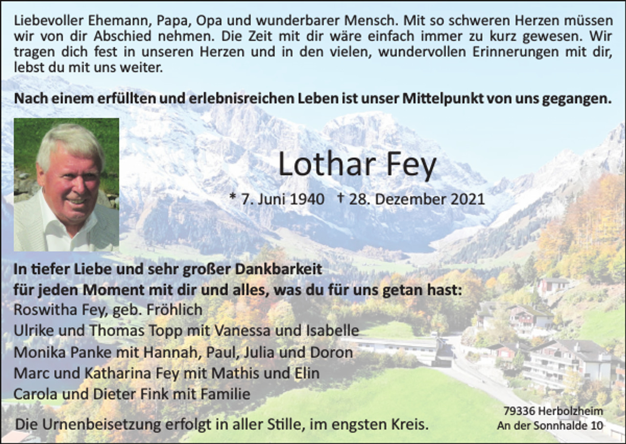<p>Liebevoller Ehemann, Papa, Opa und wunderbarer Mensch. Mit so schweren Herzen müssen<br />wir von dir Abschied nehmen. Die Zeit mit dir wäre einfach immer zu kurz gewesen. Wir<br />tragen dich fest in unseren Herzen und in den vielen, wundervollen Erinnerungen mit dir,<br />lebst du mit uns weiter.</p><p>Nach einem erfüllten und erlebnisreichen Leben ist unser Mi�elpunkt von uns gegangen.</p><p>Lothar Fey<br />* 7. Juni 1940 † 28. Dezember 2021</p><p>In �efer Liebe und sehr großer Dankbarkeit<br />für jeden Moment mit dir und alles, was du für uns getan hast:<br />Roswitha Fey, geb. Fröhlich<br />Ulrike und Thomas Topp mit Vanessa und Isabelle<br />Monika Panke mit Hannah, Paul, Julia und Doron<br />Marc und Katharina Fey mit Mathis und Elin<br />Carola und Dieter Fink mit Familie<br />Die Urnenbeisetzung erfolgt in aller S�lle, im engsten Kreis.</p><p>79336 Herbolzheim<br />An der Sonnhalde 10</p>