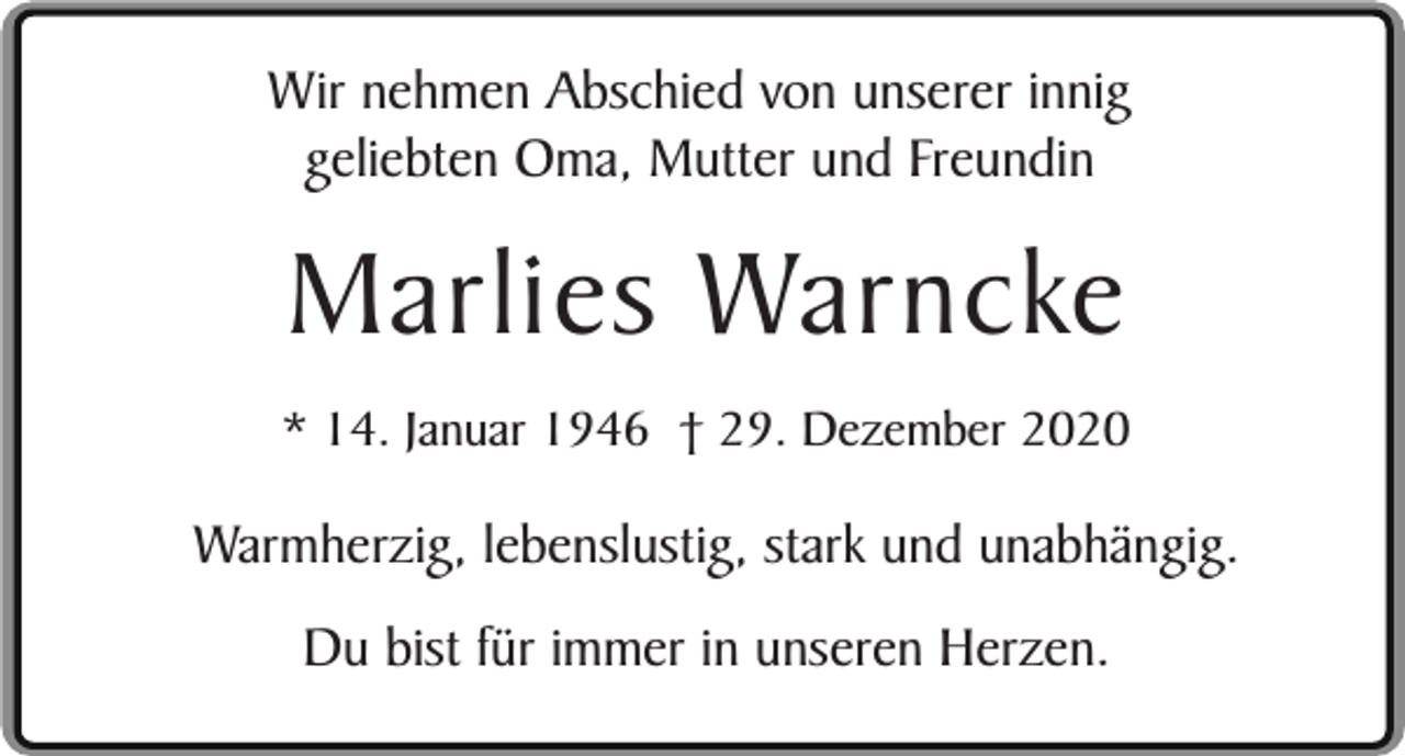 <p>Wir nehmen Abschied von unserer innig<br />geliebten Oma, Mutter und Freundin</p><p>Marlies Warncke</p><p>* 14. Januar 1946 † 29. Dezember 2020</p><p>Warmherzig, lebenslustig, stark und unabhängig.<br />Du bist für immer in unseren Herzen.</p>