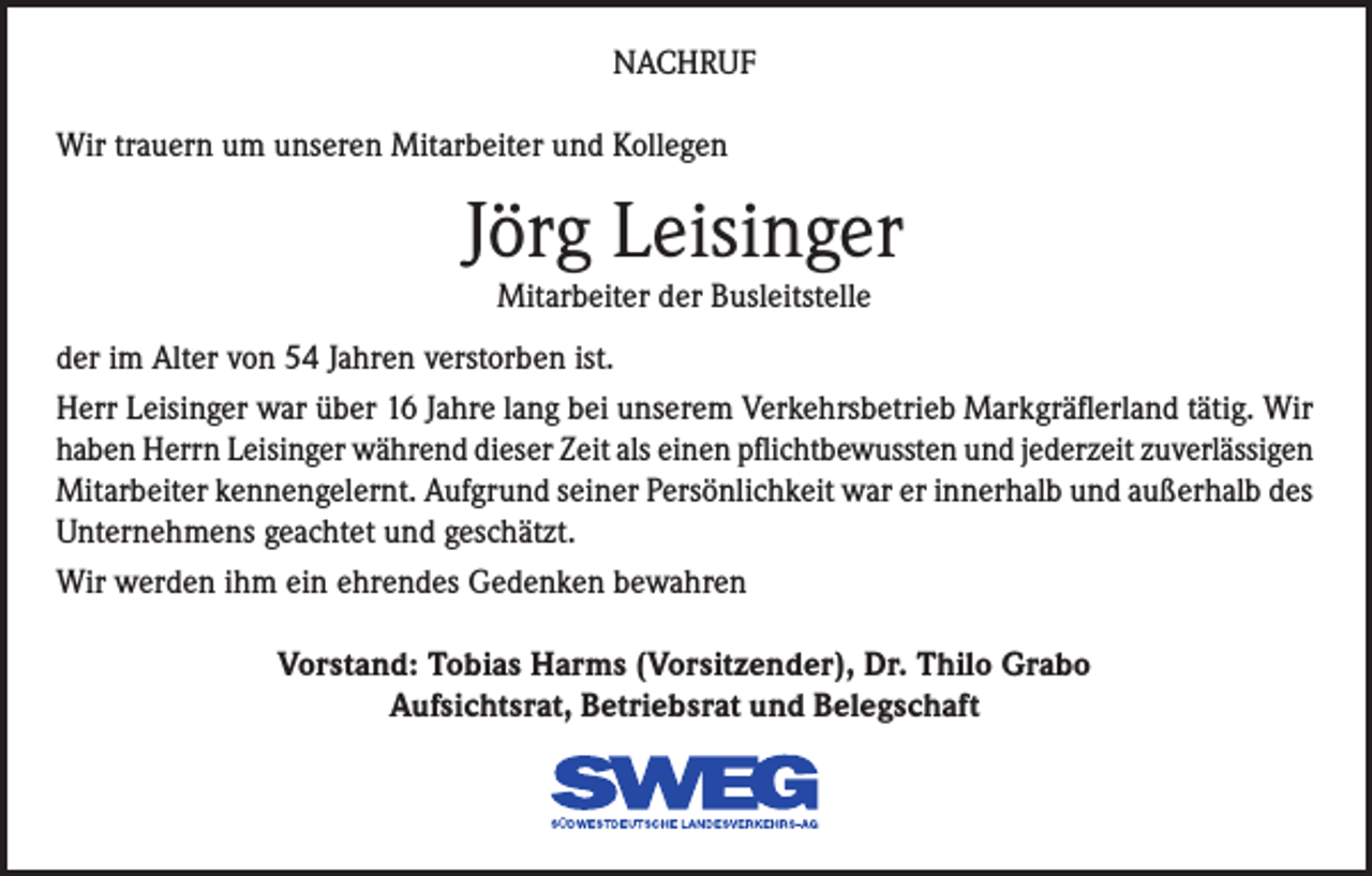 <p>NACHRUF<br />Wir trauern um unseren Mitarbeiter und Kollegen</p><p>Jörg Leisinger<br />Mitarbeiter der Busleitstelle</p><p>der im Alter von 54 Jahren verstorben ist.<br />Herr Leisinger war über 16 Jahre lang bei unserem Verkehrsbetrieb Markgräflerland tätig. Wir<br />haben Herrn Leisinger während dieser Zeit als einen pflichtbewussten und jederzeit zuverlässigen<br />Mitarbeiter kennengelernt. Aufgrund seiner Persönlichkeit war er innerhalb und außerhalb des<br />Unternehmens geachtet und geschätzt.<br />Wir werden ihm ein ehrendes Gedenken bewahren<br />Vorstand: Tobias Harms (Vorsitzender), Dr. Thilo Grabo<br />Aufsichtsrat, Betriebsrat und Belegschaft</p>