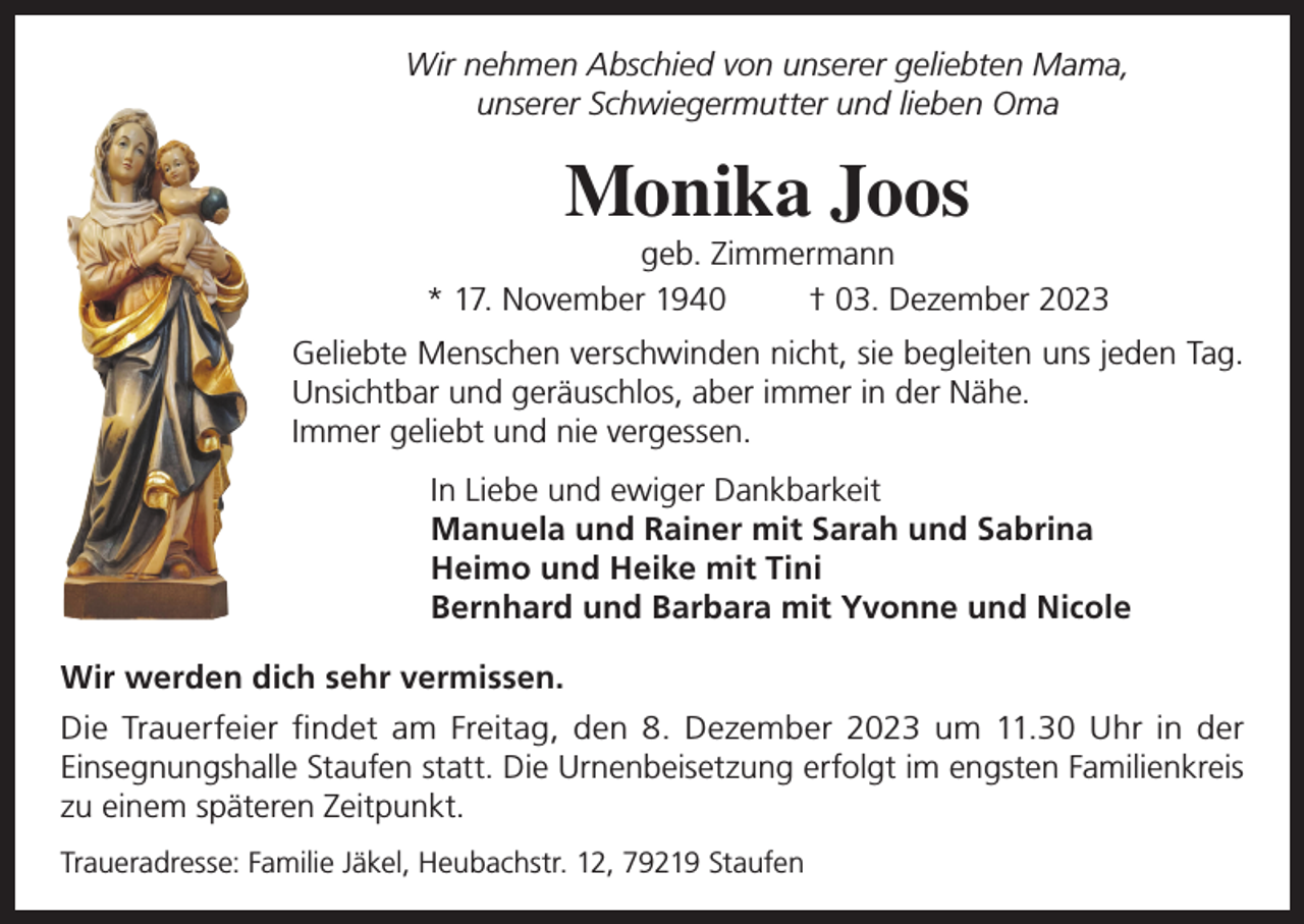 <p>Wir nehmen Abschied von unserer geliebten Mama,<br />unserer Schwiegermutter und lieben Oma</p><p>Monika Joos<br />geb. Zimmermann<br />* 17. November 1940<br />† 03. Dezember 2023<br />Geliebte Menschen verschwinden nicht, sie begleiten uns jeden Tag.<br />Unsichtbar und geräuschlos, aber immer in der Nähe.<br />Immer geliebt und nie vergessen.<br />In Liebe und ewiger Dankbarkeit<br />Manuela und Rainer mit Sarah und Sabrina<br />Heimo und Heike mit Tini<br />Bernhard und Barbara mit Yvonne und Nicole<br />Wir werden dich sehr vermissen.<br />Die Trauerfeier findet am Freitag, den 8. Dezember 2023 um 11.30 Uhr in der<br />Einsegnungshalle Staufen statt. Die Urnenbeisetzung erfolgt im engsten Familienkreis<br />zu einem späteren Zeitpunkt.<br />Traueradresse: Familie Jäkel, Heubachstr. 12, 79219 Staufen</p>