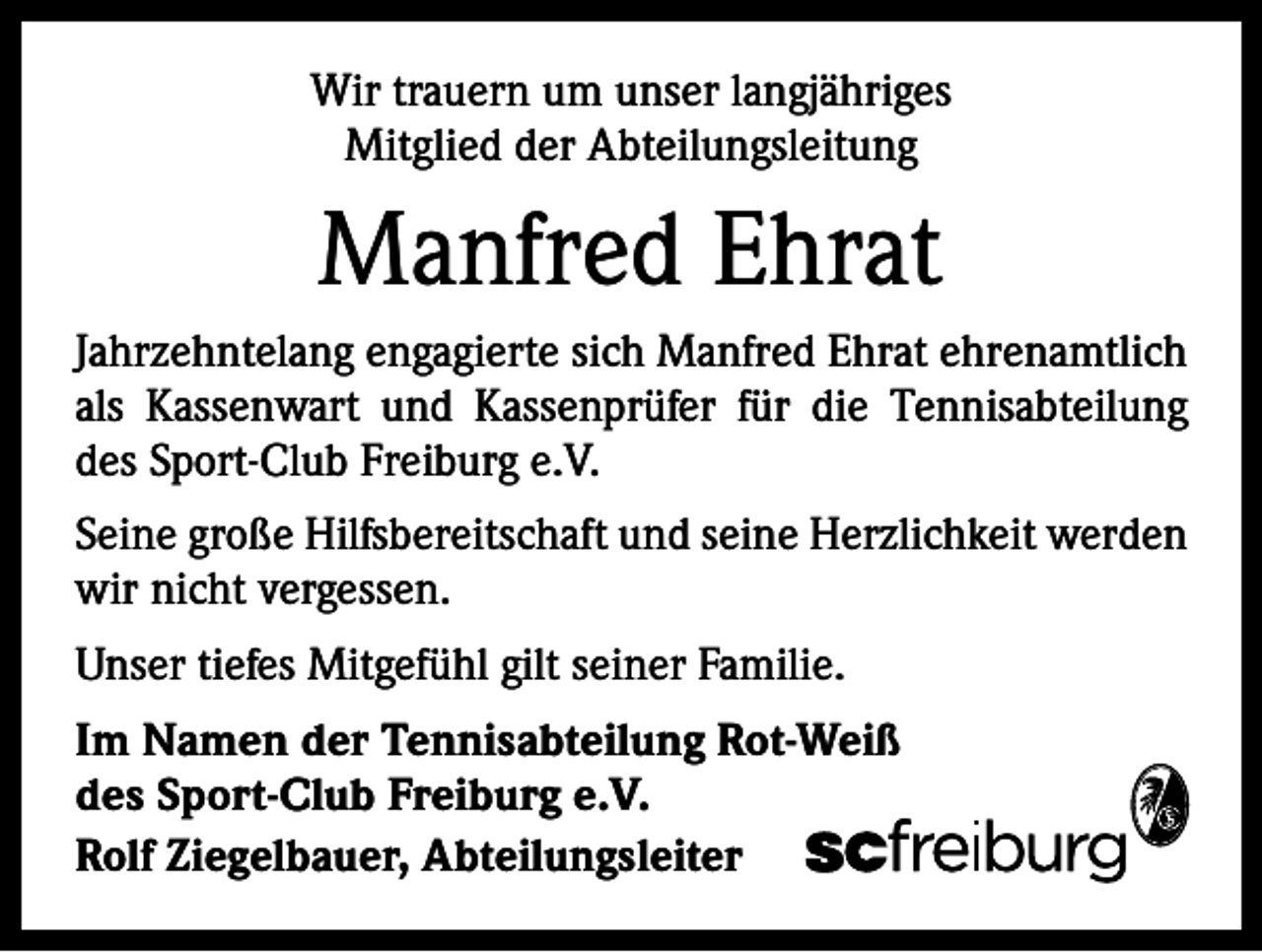 <p>Wir trauern um unser langjähriges<br />Mitglied der Abteilungsleitung</p><p>Manfred Ehrat<br />Jahrzehntelang engagierte sich Manfred Ehrat ehrenamtlich<br />als Kassenwart und Kassenprüfer für die Tennisabteilung<br />des Sport-Club Freiburg e.V.<br />Seine große Hilfsbereitschaft und seine Herzlichkeit werden<br />wir nicht vergessen.<br />Unser tiefes Mitgefühl gilt seiner Familie.<br />Im Namen der Tennisabteilung Rot-Weiß<br />des Sport-Club Freiburg e.V.<br />Rolf Ziegelbauer, Abteilungsleiter</p>