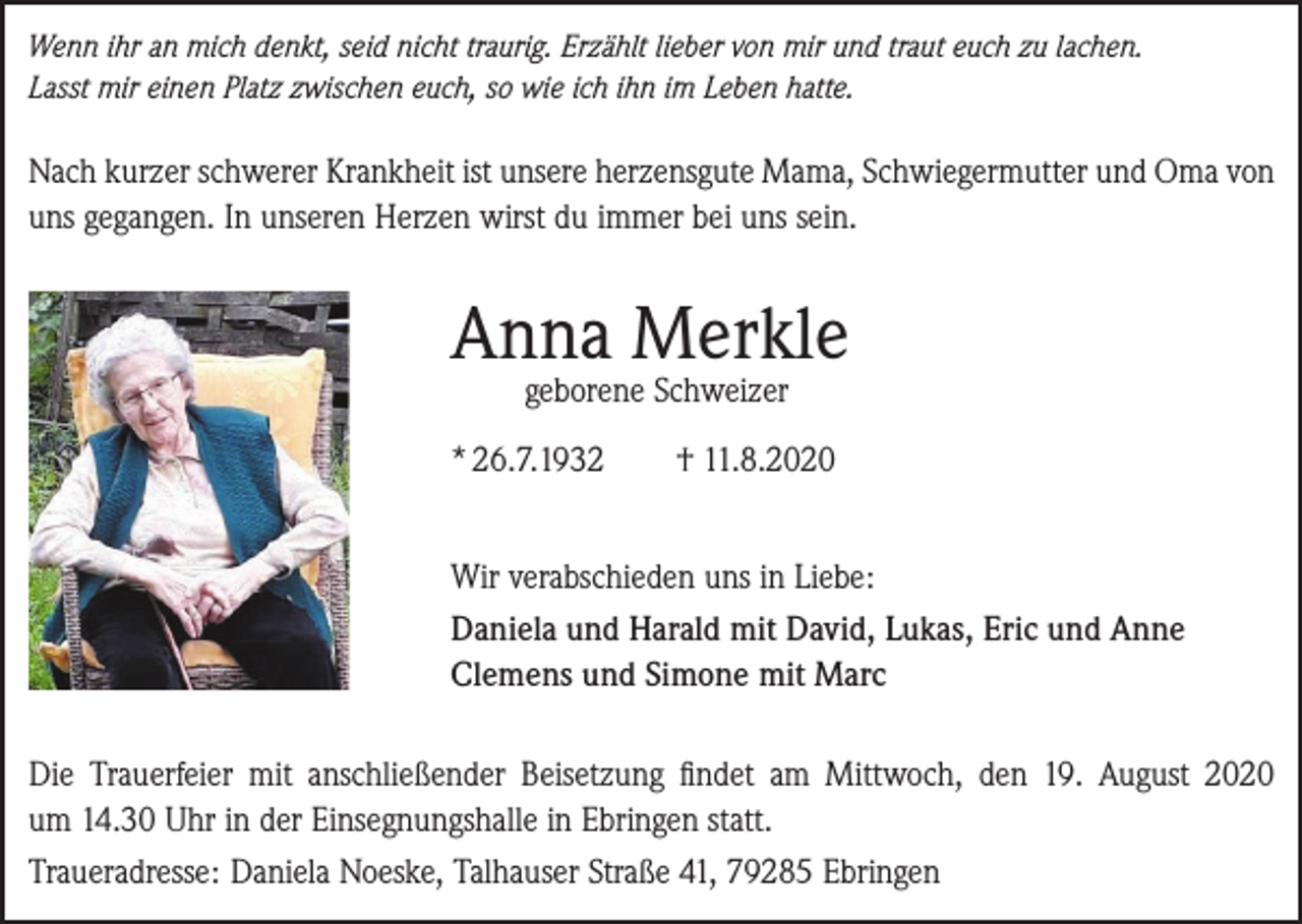<p>Wenn ihr an mich denkt, seid nicht traurig. Erzählt lieber von mir und traut euch zu lachen.<br />Lasst mir einen Platz zwischen euch, so wie ich ihn im Leben hatte.</p><p>Nach kurzer schwerer Krankheit ist unsere herzensgute Mama, Schwiegermutter und Oma von<br />uns gegangen. In unseren Herzen wirst du immer bei uns sein.</p><p>Anna Merkle<br />geborene Schweizer</p><p>* 26.7.1932</p><p>† 11.8.2020</p><p>Wir verabschieden uns in Liebe:<br />Daniela und Harald mit David, Lukas, Eric und Anne<br />Clemens und Simone mit Marc<br />Die Trauerfeier mit anschließender Beisetzung findet am Mittwoch, den 19. August 2020<br />um 14.30 Uhr in der Einsegnungshalle in Ebringen statt.<br />Traueradresse: Daniela Noeske, Talhauser Straße 41, 79285 Ebringen</p>