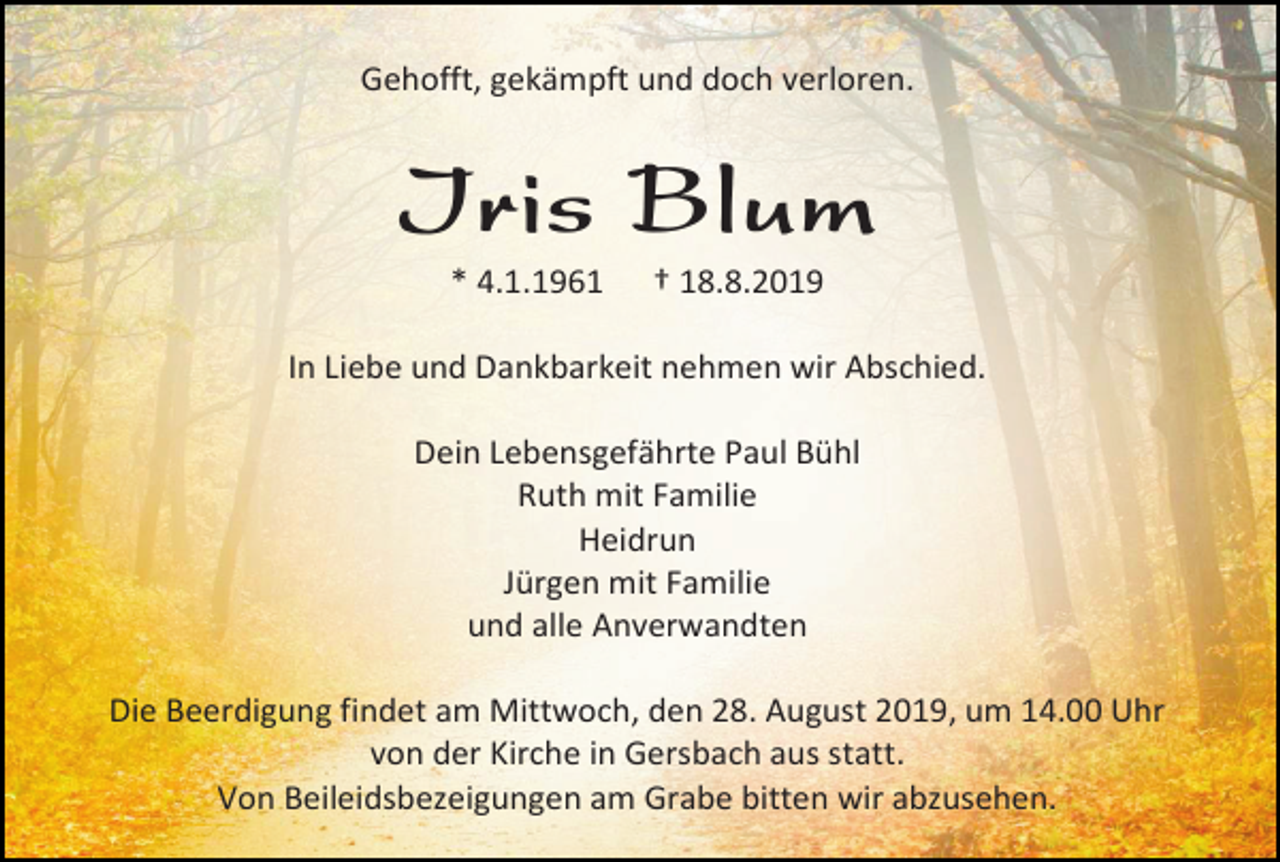 <p>Gehofft, gekämpft und doch verloren.</p><p>Iris Blum<br />* 4.1.1961</p><p>† 18.8.2019</p><p>In Liebe und Dankbarkeit nehmen wir Abschied.<br />Dein Lebensgefährte Paul Bühl<br />Ruth mit Familie<br />Heidrun<br />Jürgen mit Familie<br />und alle Anverwandten<br />Die Beerdigung findet am Mittwoch, den 28. August 2019, um 14.00 Uhr<br />von der Kirche in Gersbach aus statt.<br />Von Beileidsbezeigungen am Grabe bitten wir abzusehen.</p>