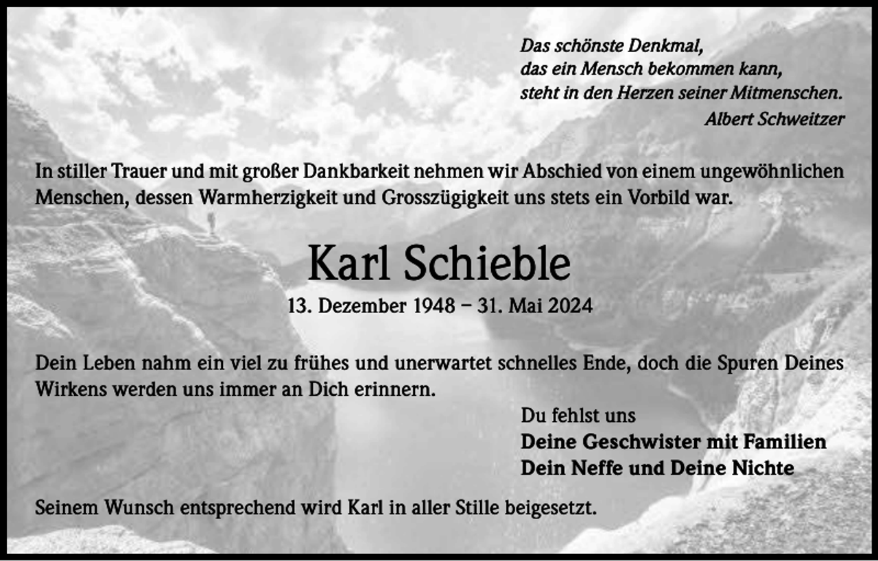 <p>Das schönste Denkmal,<br />das ein Mensch bekommen kann,<br />steht in den Herzen seiner Mitmenschen.</p><p>Albert Schweitzer</p><p>In stiller Trauer und mit großer Dankbarkeit nehmen wir Abschied von einem ungewöhnlichen<br />Menschen, dessen Warmherzigkeit und Grosszügigkeit uns stets ein Vorbild war.</p><p>Karl Schieble</p><p>13. Dezember 1948 – 31. Mai 2024<br />Dein Leben nahm ein viel zu frühes und unerwartet schnelles Ende, doch die Spuren Deines<br />Wirkens werden uns immer an Dich erinnern.<br />Du fehlst uns<br />Deine Geschwister mit Familien<br />Dein Neffe und Deine Nichte<br />Seinem Wunsch entsprechend wird Karl in aller Stille beigesetzt.</p>