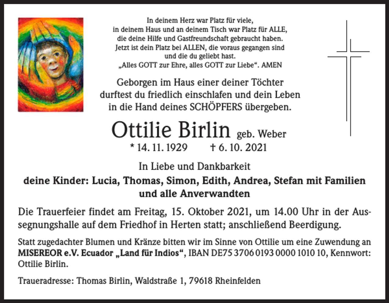 <p>In deinem Herz war Platz für viele,<br />in deinem Haus und an deinem Tisch war Platz für ALLE,<br />die deine Hilfe und Gastfreundschaft gebraucht haben.<br />Jetzt ist dein Platz bei ALLEN, die voraus gegangen sind<br />und die du geliebt hast.<br />„Alles GOTT zur Ehre, alles GOTT zur Liebe“. AMEN</p><p>Geborgen im Haus einer deiner Töchter<br />durftest du friedlich einschlafen und dein Leben<br />in die Hand deines SCHÖPFERS übergeben.</p><p>Ottilie Birlin geb. Weber<br />* 14. 11. 1929 † 6. 10. 2021</p><p>In Liebe und Dankbarkeit<br />deine Kinder: Lucia, Thomas, Simon, Edith, Andrea, Stefan mit Familien<br />und alle Anverwandten<br />Die Trauerfeier findet am Freitag, 15. Oktober 2021, um 14.00 Uhr in der Aussegnungshalle auf dem Friedhof in Herten statt; anschließend Beerdigung.<br />Statt zugedachter Blumen und Kränze bitten wir im Sinne von Ottilie um eine Zuwendung an<br />MISEREOR e.V. Ecuador „Land für Indios“, IBAN DE75 3706 0193 0000 10, Kennwort:<br />Ottilie Birlin.<br />Traueradresse: Thomas Birlin, Waldstraße 1, 79618 Rheinfelden</p>