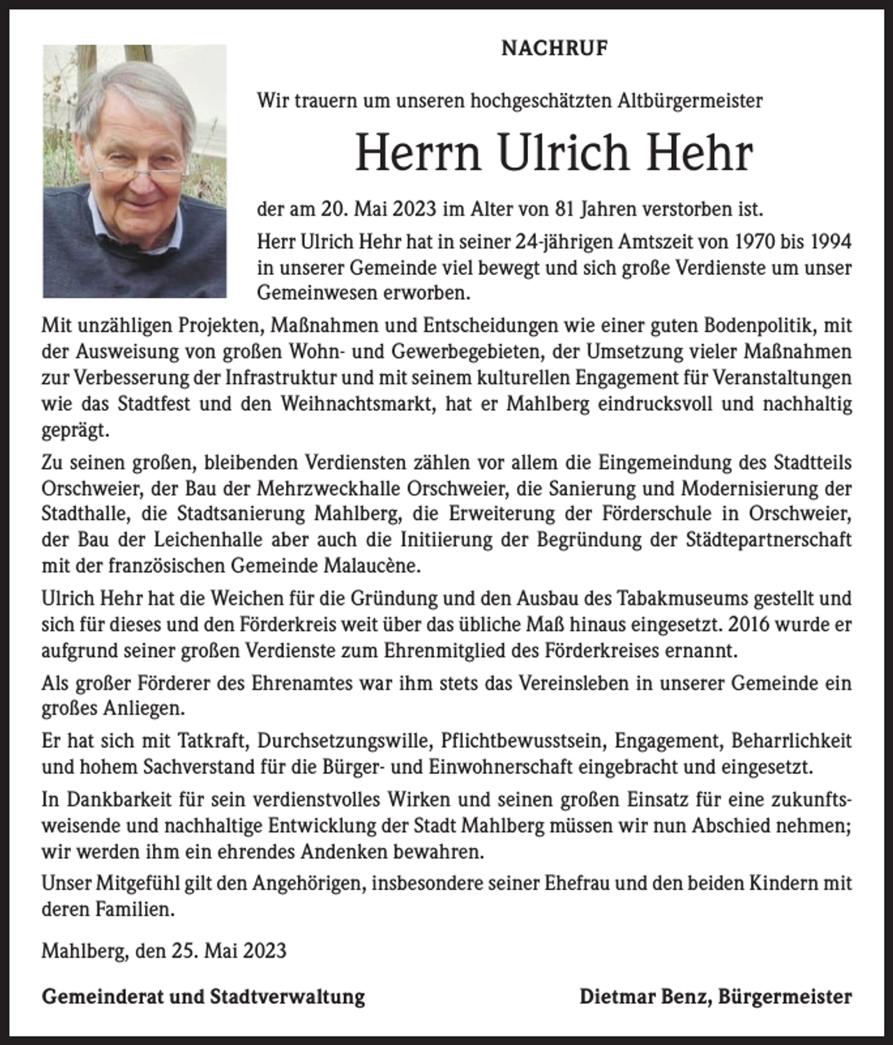<p>NACHRUF<br />Wir trauern um unseren hochgeschätzten Altbürgermeister</p><p>Herrn Ulrich Hehr<br />der am 20. Mai 2023 im Alter von 81 Jahren verstorben ist.<br />Herr Ulrich Hehr hat in seiner 24-jährigen Amtszeit von 1970 bis 1994<br />in unserer Gemeinde viel bewegt und sich große Verdienste um unser<br />Gemeinwesen erworben.<br />Mit unzähligen Projekten, Maßnahmen und Entscheidungen wie einer guten Bodenpolitik, mit<br />der Ausweisung von großen Wohn- und Gewerbegebieten, der Umsetzung vieler Maßnahmen<br />zur Verbesserung der Infrastruktur und mit seinem kulturellen Engagement für Veranstaltungen<br />wie das Stadtfest und den Weihnachtsmarkt, hat er Mahlberg eindrucksvoll und nachhaltig<br />­geprägt.<br />Zu seinen großen, bleibenden Verdiensten zählen vor allem die Eingemeindung des Stadtteils<br />Orschweier, der Bau der Mehrzweckhalle Orschweier, die Sanierung und Modernisierung der<br />Stadthalle, die Stadtsanierung Mahlberg, die Erweiterung der Förderschule in Orschweier,<br />der Bau der Leichenhalle aber auch die Initiierung der Begründung der Städtepartnerschaft<br />mit der französischen Gemeinde Malaucène.<br />Ulrich Hehr hat die Weichen für die Gründung und den Ausbau des Tabakmuseums gestellt und<br />sich für dieses und den Förderkreis weit über das übliche Maß hinaus eingesetzt. 2016 wurde er<br />aufgrund seiner großen Verdienste zum Ehrenmitglied des Förderkreises ernannt.<br />Als großer Förderer des Ehrenamtes war ihm stets das Vereinsleben in unserer Gemeinde ein<br />großes Anliegen.<br />Er hat sich mit Tatkraft, Durchsetzungswille, Pflichtbewusstsein, Engagement, Beharrlichkeit<br />und hohem Sachverstand für die Bürger- und Einwohnerschaft eingebracht und eingesetzt.<br />In Dankbarkeit für sein verdienstvolles Wirken und seinen großen Einsatz für eine zukunfts­<br />weisende und nachhaltige Entwicklung der Stadt Mahlberg müssen wir nun Abschied nehmen;<br />wir werden ihm ein ehrendes Andenken bewahren.<br />Unser Mitgefühl gilt den Angehörigen, insbesondere seiner Ehefrau und den beiden Kindern mit<br />deren Familien.<br />Mahlberg, den 25. Mai 2023<br />Gemeinderat und Stadtverwaltung</p><p>Dietmar Benz, Bürgermeister</p>