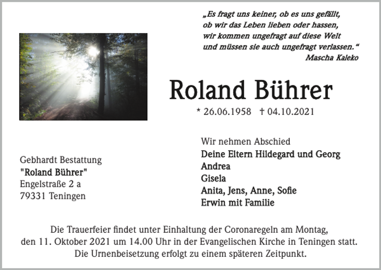 <p>* 26.06.1958 † 04.10.2021<br />Wir nehmen Abschied<br />Gebhardt Bestattung<br />Engelstraße 2 a<br />79331 Teningen<br />Die Trauerfeier ﬁndet unter Einhaltung der Coronaregeln am Montag,<br />den 11. Oktober 2021 um 14.00 Uhr in der Evangelischen Kirche in Teningen statt.<br />Die Urnenbeisetzung erfolgt zu einem späteren Zeitpunkt.</p>
