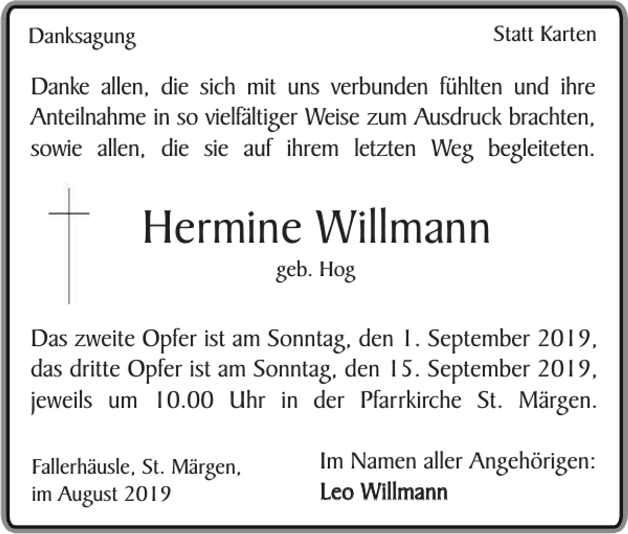 <p>Statt Karten</p><p>Danksagung</p><p>Danke allen, die sich mit uns verbunden fühlten und ihre<br />Anteilnahme in so vielfältiger Weise zum Ausdruck brachten,<br />sowie allen, die sie auf ihrem letzten Weg begleiteten.</p><p>Hermine Willmann<br />geb. Hog</p><p>Das zweite Opfer ist am Sonntag, den 1. September 2019,<br />das dritte Opfer ist am Sonntag, den 15. September 2019,<br />jeweils um 10.00 Uhr in der Pfarrkirche St. Märgen.<br />Fallerhäusle, St. Märgen,<br />im August 2019</p><p>Im Namen aller Angehörigen:<br />Leo Willmann</p>