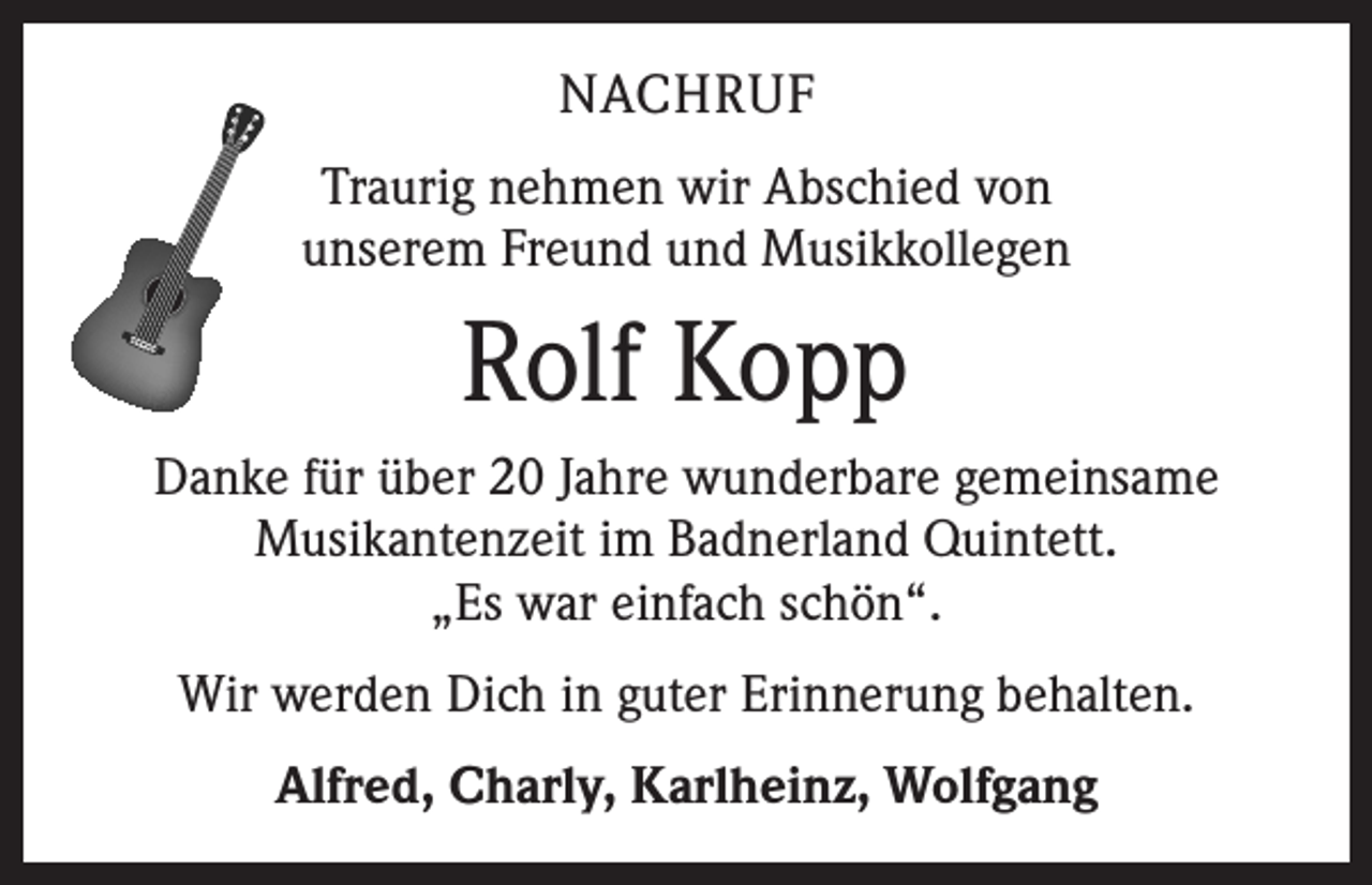 <p>NACHRUF<br />Traurig nehmen wir Abschied von<br />unserem Freund und Musikkollegen</p><p>Rolf Kopp<br />Danke für über 20 Jahre wunderbare gemeinsame<br />­Musikantenzeit im Badnerland Quintett.<br />„Es war e­ infach schön“.<br />Wir werden Dich in guter Erinnerung behalten.<br />Alfred, Charly, Karlheinz, Wolfgang</p>