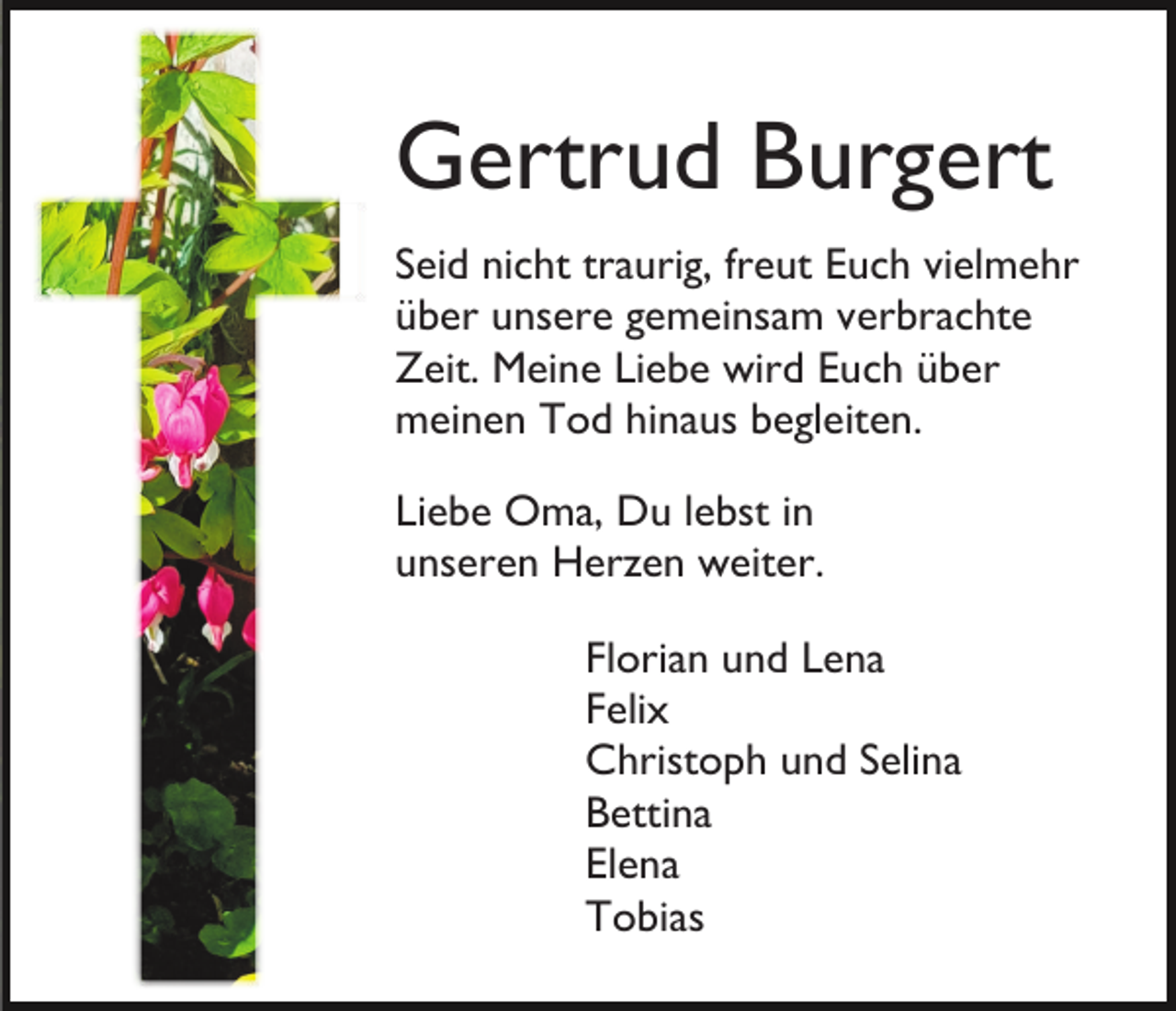 <p>Gertrud Burgert<br />Seid nicht traurig, freut Euch vielmehr<br />über unsere gemeinsam verbrachte<br />Zeit. Meine Liebe wird Euch über<br />meinen Tod hinaus begleiten.<br />Liebe Oma, Du lebst in<br />unseren Herzen weiter.<br />Florian und Lena<br />Felix<br />Christoph und Selina<br />Bettina<br />Elena<br />Tobias</p>