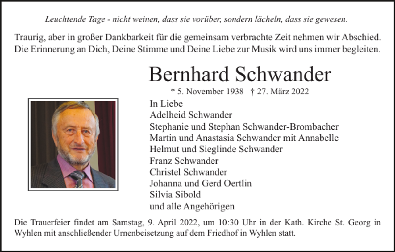 <p>Leuchtende Tage - nicht weinen, dass sie vorüber, sondern lächeln, dass sie gewesen.</p><p>Traurig, aber in großer Dankbarkeit für die gemeinsam verbrachte Zeit nehmen wir Abschied.<br />Die Erinnerung an Dich, Deine Stimme und Deine Liebe zur Musik wird uns immer begleiten.</p><p>Bernhard Schwander<br />* 5. November 1938 † 27. März 2022</p><p>In Liebe<br />Adelheid Schwander<br />Stephanie und Stephan Schwander-Brombacher<br />Martin und Anastasia Schwander mit Annabelle<br />Helmut und Sieglinde Schwander<br />Franz Schwander<br />Christel Schwander<br />Johanna und Gerd Oertlin<br />Silvia Sibold<br />und alle Angehörigen<br />Die Trauerfeier findet am Samstag, 9. April 2022, um 10:30 Uhr in der Kath. Kirche St. Georg in<br />Wyhlen mit anschließender Urnenbeisetzung auf dem Friedhof in Wyhlen statt.</p>