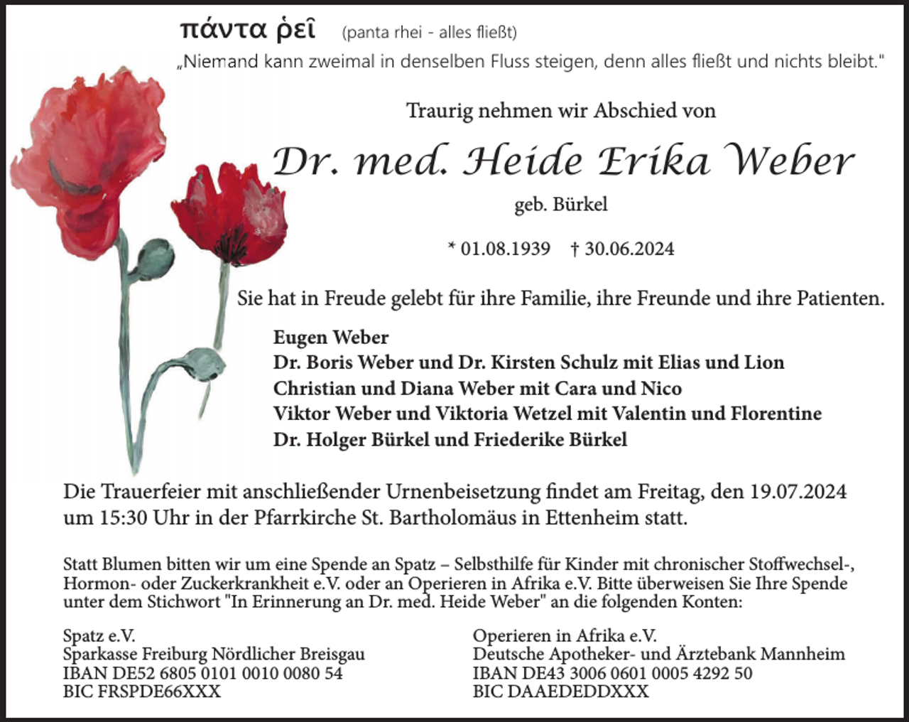 <p>πάντα ῥεῖ</p><p>(panta rhei - alles ﬂießt)</p><p>„N<br />„Niemand<br />and kann zweimal<br />zweim in denselben Fluss steigen, denn alles ﬂießt und nichts bleibt."</p><p>Traurig nehmen wir Abschied von</p><p>Dr. med. Heide Erika Weber<br />geb. Bürkel<br />* 01.08.1939 † 30.06.2024</p><p>Sie hat in Freude gelebt für ihre Familie, ihre Freunde und ihre Patienten.<br />Eugen Weber<br />Dr. Boris Weber und Dr. Kirsten Schulz mit Elias und Lion<br />Christian und Diana Weber mit Cara und Nico<br />Viktor Weber und Viktoria Wetzel mit Valentin und Florentine<br />Dr. Holger Bürkel und Friederike Bürkel</p><p>Die Trauerfeier mit anschließender Urnenbeisetzung findet am Freitag, den 19.07.2024<br />um 15:30 Uhr in der Pfarrkirche St. Bartholomäus in Ettenheim statt.<br />Statt Blumen bitten wir um eine Spende an Spatz – Selbsthilfe für Kinder mit chronischer Stoffwechsel-,<br />Hormon- oder Zuckerkrankheit e.V. oder an Operieren in Afrika e.V. Bitte überweisen Sie Ihre Spende<br />unter dem Stichwort "In Erinnerung an Dr. med. Heide Weber" an die folgenden Konten:<br />Spatz e.V.<br />Sparkasse Freiburg Nördlicher Breisgau<br />IBAN DE52 6805 0101 001080 54<br />BIC FRSPDE66XXX</p><p>Operieren in Afrika e.V.<br />Deutsche Apotheker- und Ärztebank Mannheim<br />IBAN DE4001 0005 4292 50<br />BIC DAAEDEDDXXX</p>