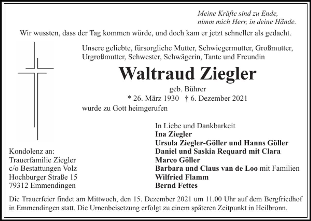 <p>Meine Kräfte sind zu Ende,<br />nimm mich Herr, in deine Hände.</p><p>Wir wussten, dass der Tag kommen würde, und doch kam er jetzt schneller als gedacht.<br />Unsere geliebte, fürsorgliche Mutter, Schwiegermutter, Großmutter,<br />Urgroßmutter, Schwester, Schwägerin, Tante und Freundin</p><p>Waltraud Ziegler<br />geb. Bührer<br />* 26. März 1930 † 6. Dezember 2021<br />wurde zu Gott heimgerufen</p><p>Kondolenz an:<br />Trauerfamilie Ziegler<br />c/o Bestattungen Volz<br />Hochburger Straße 15<br />79312 Emmendingen</p><p>In Liebe und Dankbarkeit<br />Ina Ziegler<br />Ursula Ziegler-Göller und Hanns Göller<br />Daniel und Saskia Requard mit Clara<br />Marco Göller<br />Barbara und Claus van de Loo mit Familien<br />Wilfried Flamm<br />Bernd Fettes</p><p>Die Trauerfeier findet am Mittwoch, den 15. Dezember 2021 um 11.00 Uhr auf dem Bergfriedhof<br />in Emmendingen statt. Die Urnenbeisetzung erfolgt zu einem späteren Zeitpunkt in Heilbronn.</p>