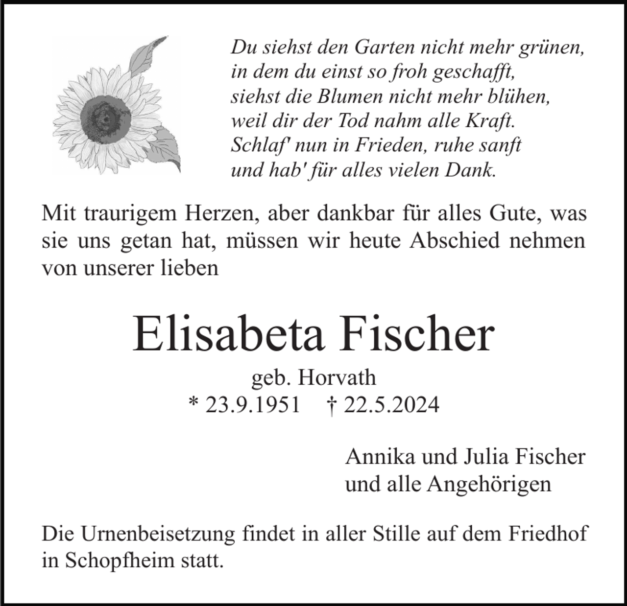 <p>Du siehst den Garten nicht mehr grünen,<br />in dem du einst so froh geschafft,<br />siehst die Blumen nicht mehr blühen,<br />weil dir der Tod nahm alle Kraft.<br />Schlaf' nun in Frieden, ruhe sanft<br />und hab' für alles vielen Dank.</p><p>Mit traurigem Herzen, aber dankbar für alles Gute, was<br />sie uns getan hat, müssen wir heute Abschied nehmen<br />von unserer lieben</p><p>Elisabeta Fischer<br />geb. Horvath<br />* 23.9.1951 † 22.5.2024<br />Annika und Julia Fischer<br />und alle Angehörigen<br />Die Urnenbeisetzung findet in aller Stille auf dem Friedhof<br />in Schopfheim statt.</p>