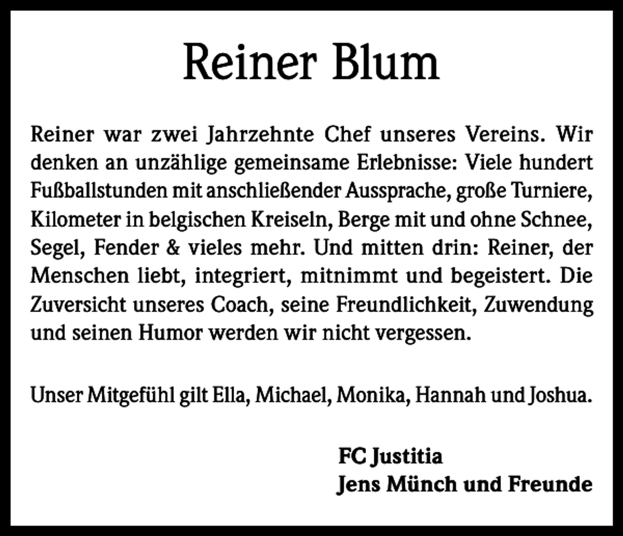 <p>Reiner Blum<br />Reiner war zwei Jahrzehnte Chef unseres Vereins. Wir<br />denken an unzählige gemeinsame Erlebnisse: Viele hundert<br />Fußballstunden mit anschließender Aussprache, große Turniere,<br />Kilometer in belgischen Kreiseln, Berge mit und ohne Schnee,<br />Segel, Fender &amp; vieles mehr. Und mitten drin: Reiner, der<br />Menschen liebt, integriert, mitnimmt und begeistert. Die<br />Zuversicht unseres Coach, seine Freundlichkeit, Zuwendung<br />und seinen Humor werden wir nicht vergessen.<br />Unser Mitgefühl gilt Ella, Michael, Monika, Hannah und Joshua.<br />FC Justitia<br />Jens Münch und Freunde</p>