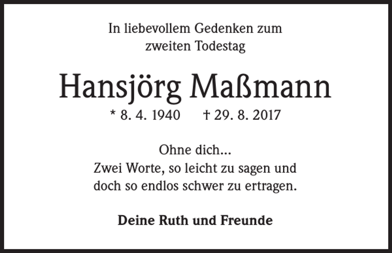 <p>In liebevollem Gedenken zum<br />zweiten Todestag</p><p>Hansjörg Maßmann<br />* 8. 4. 1940</p><p>† 29. 8. 2017</p><p>Ohne dich...<br />Zwei Worte, so leicht zu sagen und<br />doch so endlos schwer zu ertragen.<br />Deine Ruth und Freunde</p>