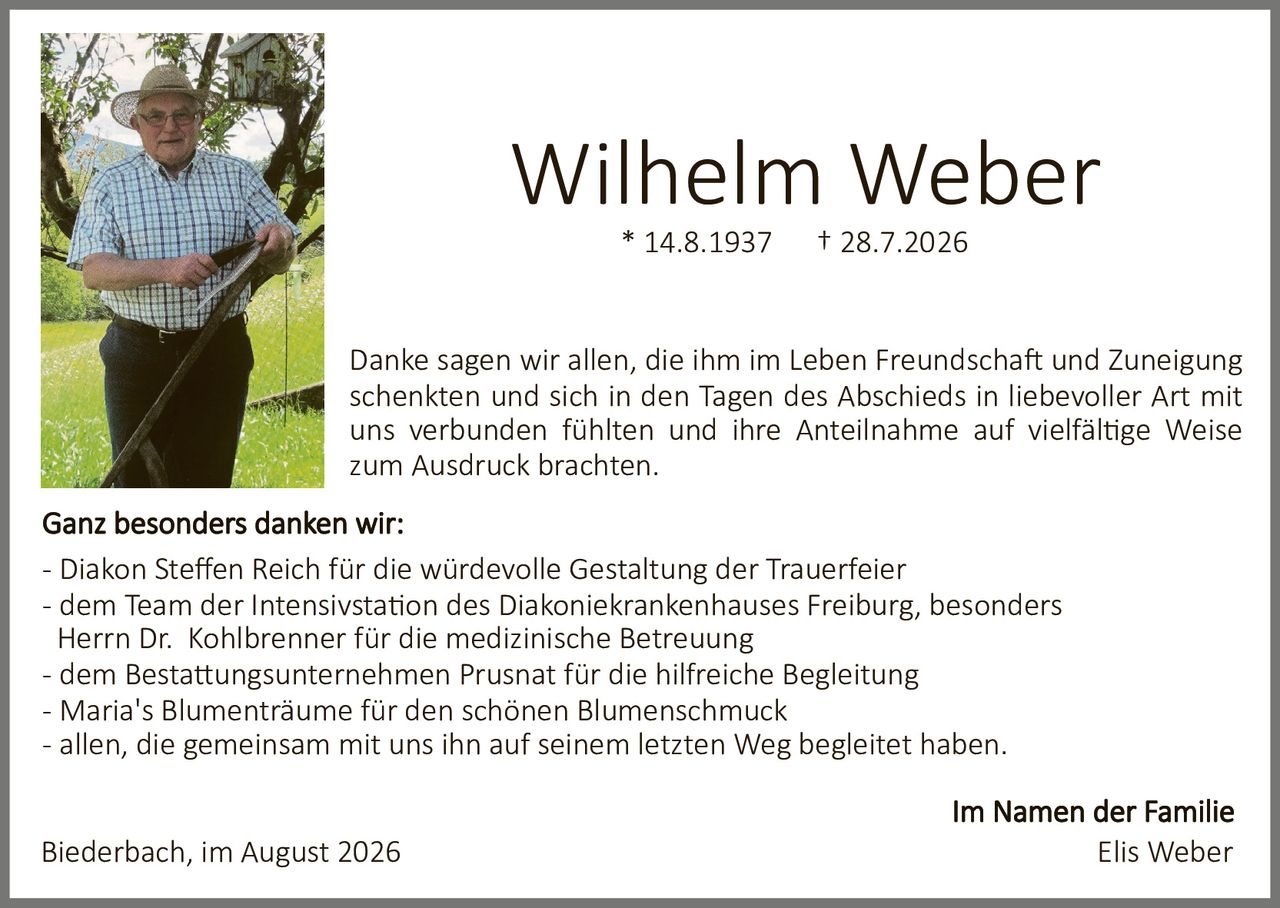 <p><strong>Wilhelm Weber</strong></p>
<p>* 14.8.1937 † 28.7.2026</p>
<p>Danke sagen wir allen, die ihm im Leben Freundschaft und Zuneigung schenken und sich in den Tagen des Abschieds in liebevoller Art mit uns verbunden fühlten und ihre Anteilnahme auf vielfältige Weise zum Ausdruck brachten.</p>
<p><strong>Ganz besonders danken wir:</strong></p>
<p>- Diakon Steffen Reich für die würdevolle Gestaltung der Trauerfeier<br/>
- dem Team der Intensivstation des Diakoniekrankenhauses Freiburg, besonders Herrn Dr. Kohlbrenner für die medizinische Betreuung<br/>
- dem Bestattungsunternehmen Prusnat für die hilfreiche Begleitung<br/>
- Maria's Blumenträume für den schönen Blumenschmuck<br/>
- allen, die gemeinsam mit uns ihn auf seinem letzten Weg begleitet haben.</p>
<p>Biederbach, im August 2026</p>
<p><strong>Im Namen der Familie</strong></p>
<p>Elis Weber</p>