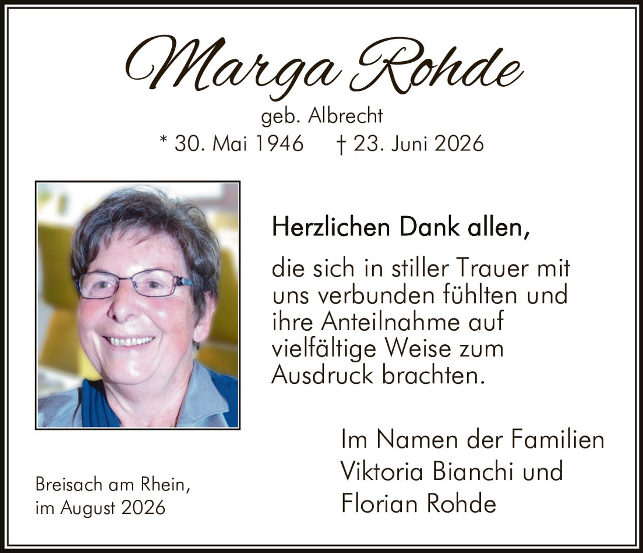 <p><strong>Marga Rohde</strong></p><p>geb. Albrecht</p><p>* 30. Mai 1946 † 23. Juni 2026</p><p>Herzlichen Dank allen, die sich in stiller Trauer mit uns verbunden fühlten und ihre Anteilnahme auf vielfältige Weise zum Ausdruck brachten.</p><p>Im Namen der Familien<br/>Viktoria Bianchi und<br/>Florian Rohde</p><p>Breisach am Rhein,<br/>im August 2026</p>