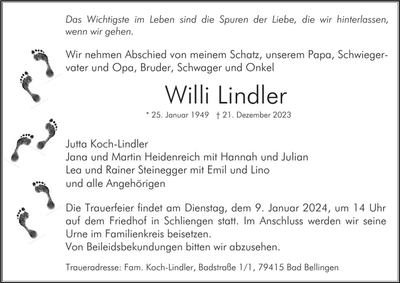 <p>Das Wichtigste im Leben sind die Spuren der Liebe, die wir hinterlassen,<br />wenn wir gehen.</p><p>Wir nehmen Abschied von meinem Schatz, unserem Papa, Schwiegervater und Opa, Bruder, Schwager und Onkel</p><p>Willi Lindler<br />* 25. Januar 1949 † 21. Dezember 2023</p><p>Jutta Koch-Lindler<br />Jana und Martin Heidenreich mit Hannah und Julian<br />Lea und Rainer Steinegger mit Emil und Lino<br />und alle Angehörigen<br />Die Trauerfeier findet am Dienstag, dem 9. Januar 2024, um 14 Uhr<br />auf dem Friedhof in Schliengen statt. Im Anschluss werden wir seine<br />Urne im Familienkreis beisetzen.<br />Von Beileidsbekundungen bitten wir abzusehen.<br />Traueradresse: Fam. Koch-Lindler, Badstraße 1/1, 79415 Bad Bellingen</p>