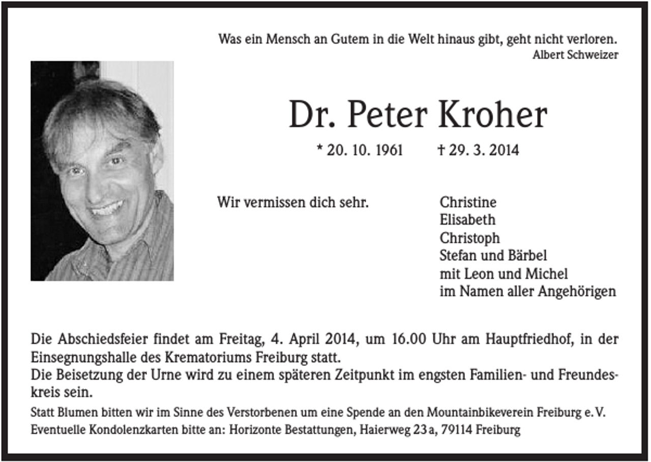 <p>Was ein Mensch an Gutem in die Welt hinaus gibt, geht nicht verloren.<br />Albert Schweizer</p><p>Dr. Peter Kroher<br />* 20. 10. 1961<br />Wir vermissen dich sehr.</p><p>† 29. 3. 2014<br />Christine<br />Elisabeth<br />Christoph<br />Stefan und Bärbel<br />mit Leon und Michel<br />im Namen aller Angehörigen</p><p>Die Abschiedsfeier findet am Freitag, 4. April 2014, um 16.00 Uhr am Hauptfriedhof, in der<br />Einsegnungshalle des Krematoriums Freiburg statt.<br />Die Beisetzung der Urne wird zu einem späteren Zeitpunkt im engsten Familien- und Freundeskreis sein.<br />Statt Blumen bitten wir im Sinne des Verstorbenen um eine Spende an den Mountainbikeverein Freiburg e. V.<br />Eventuelle Kondolenzkarten bitte an: Horizonte Bestattungen, Haierweg 23 a, 79114 Freiburg</p>