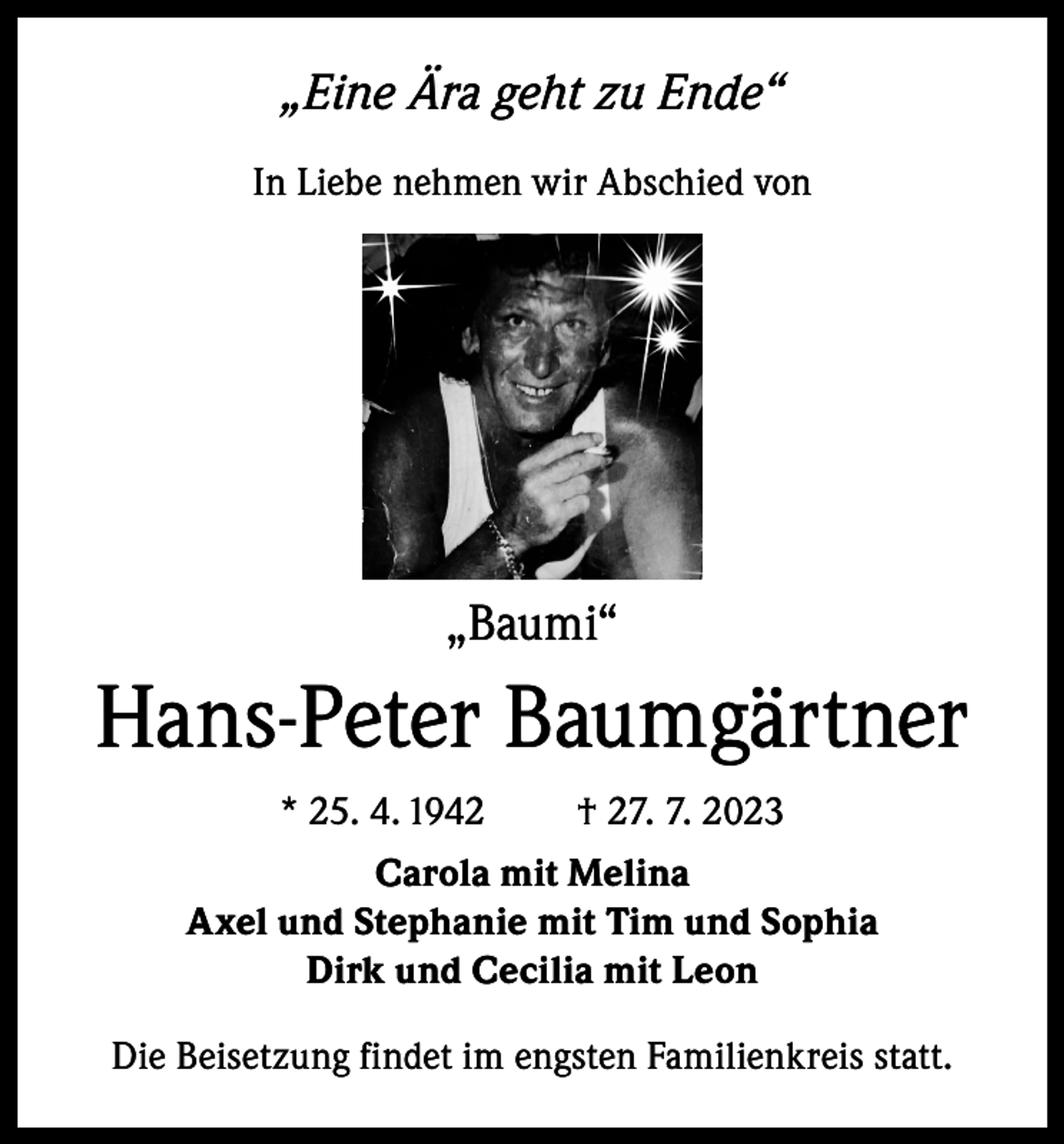 <p>„Eine Ära geht zu Ende“<br />In Liebe nehmen wir Abschied von</p><p>„Baumi“</p><p>Hans-Peter Baumgärtner<br />* 25. 4. 1942</p><p>† 27. 7. 2023</p><p>Carola mit Melina<br />Axel und Stephanie mit Tim und Sophia<br />Dirk und Cecilia mit Leon<br />Die Beisetzung findet im engsten Familienkreis statt.</p>