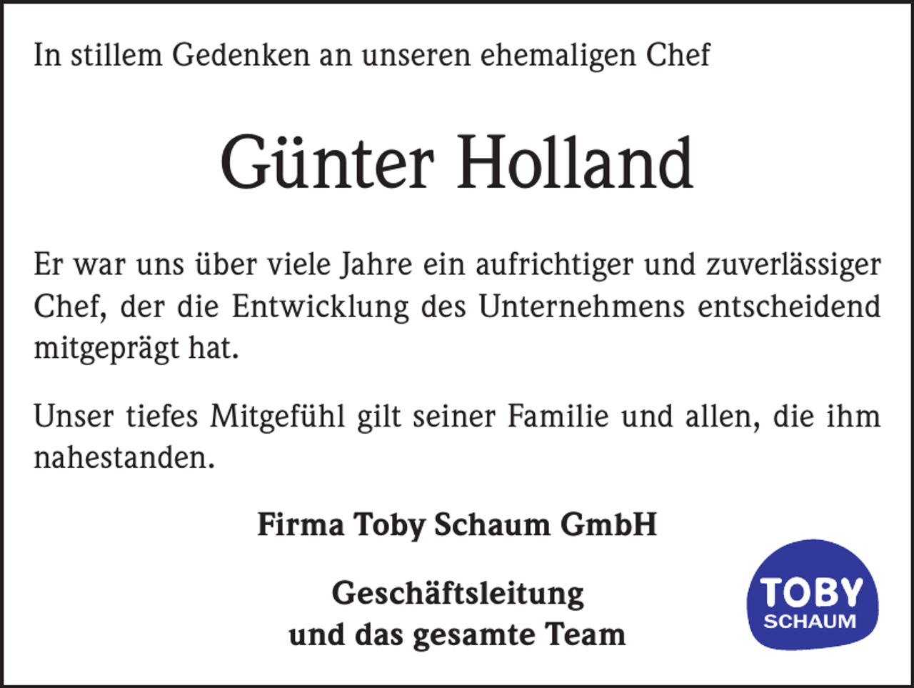 <p>In stillem Gedenken an unseren ehemaligen Chef</p><p>Günter Holland<br />Er war uns über viele Jahre ein aufrichtiger und zuverlässiger<br />Chef, der die Entwicklung des Unternehmens entscheidend<br />mitgeprägt hat.<br />Unser tiefes Mitgefühl gilt seiner Familie und allen, die ihm<br />nahestanden.<br />Firma Toby Schaum GmbH<br />Geschäftsleitung<br />und das gesamte Team</p><p>SCHAUM</p>