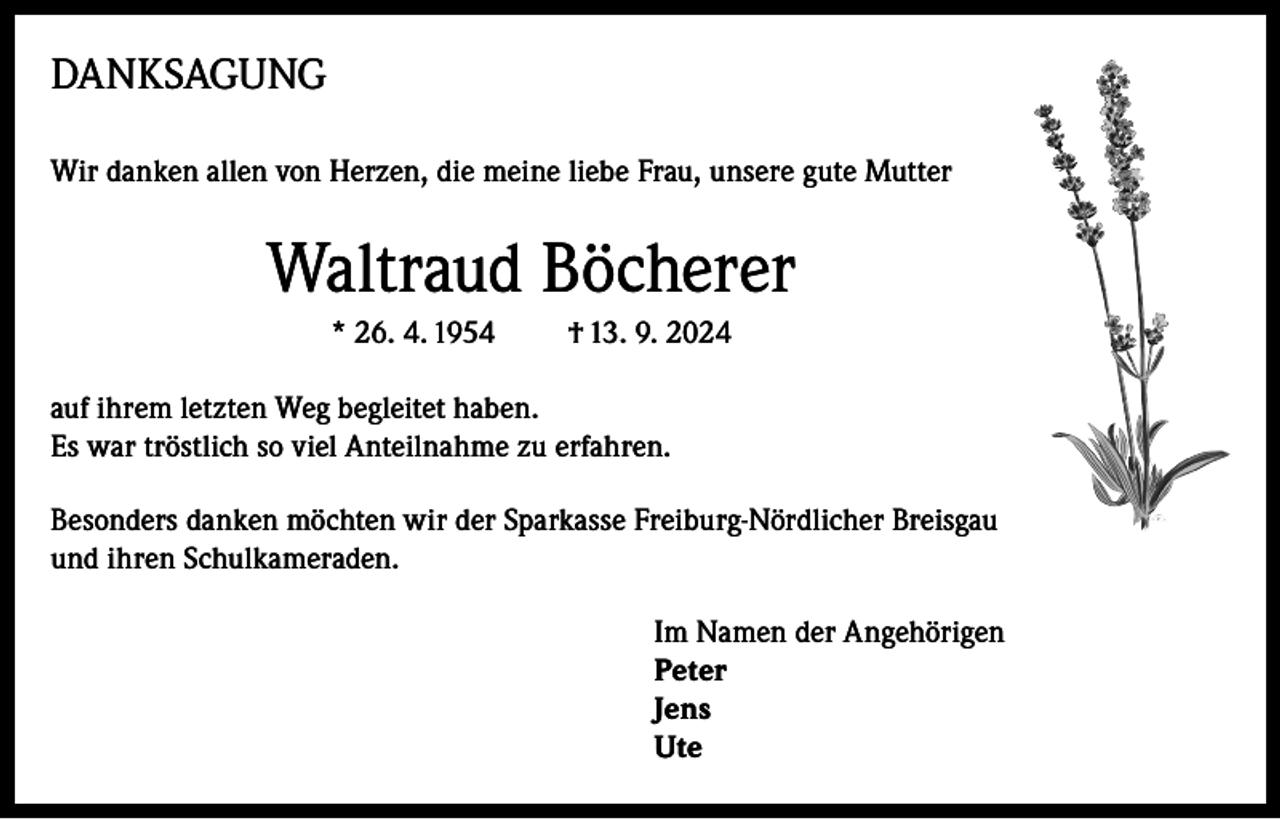 <p>DANKSAGUNG<br />Wir danken allen von Herzen, die meine liebe Frau, unsere gute Mutter</p><p>Waltraud Böcherer<br />* 26. 4. 1954</p><p>† 13. 9. 2024</p><p>auf ihrem letzten Weg begleitet haben.<br />Es war tröstlich so viel Anteilnahme zu erfahren.<br />Besonders danken möchten wir der Sparkasse Freiburg-Nördlicher Breisgau<br />und ihren Schulkameraden.<br />Im Namen der Angehörigen<br />Peter<br />Jens<br />Ute</p>