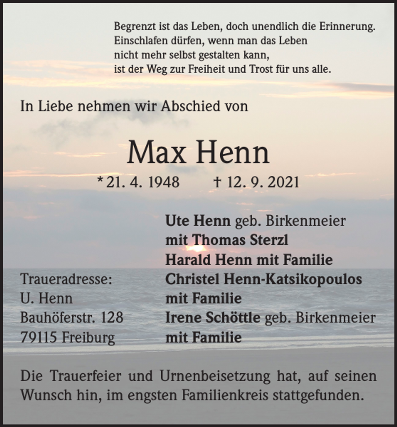 <p>Begrenzt ist das Leben, doch unendlich die Erinnerung.<br />Einschlafen dürfen, wenn man das Leben<br />nicht mehr selbst gestalten kann,<br />ist der Weg zur Freiheit und Trost für uns alle.</p><p>In Liebe nehmen wir Abschied von</p><p>Max Henn<br />* 21. 4. 1948 † 12. 9. 2021</p><p>Traueradresse:<br />U. Henn<br />Bauhöferstr. 128<br />79115 Freiburg</p><p>Ute Henn geb. Birkenmeier<br />mit Thomas Sterzl<br />Harald Henn mit Familie<br />Christel Henn-Katsikopoulos<br />mit Familie<br />Irene Schöttle geb. Birkenmeier<br />mit Familie</p><p>Die Trauerfeier und Urnenbeisetzung hat, auf seinen<br />Wunsch hin, im engsten Familienkreis stattgefunden.</p>
