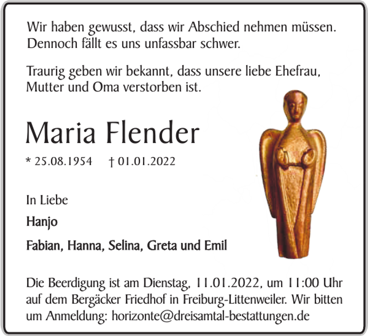 <p>Wir haben gewusst, dass wir Abschied nehmen müssen.<br />Dennoch fällt es uns unfassbar schwer.<br />Traurig geben wir bekannt, dass unsere liebe Ehefrau,<br />Mutter und Oma verstorben ist.</p><p>Maria Flender<br />* 25.08.1954</p><p>† 01.01.2022</p><p>In Liebe<br />Hanjo<br />Fabian, Hanna, Selina, Greta und Emil<br />Die Beerdigung ist am Dienstag, 11.01.2022, um 11:00 Uhr<br />auf dem Bergäcker Friedhof in Freiburg-Littenweiler. Wir bitten<br />um Anmeldung: horizonte@dreisamtal-bestattungen.de</p>