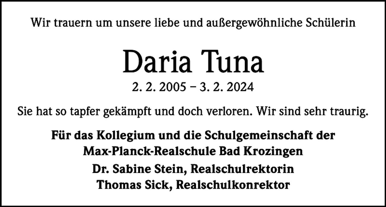 <p>Wir trauern um unsere liebe und außergewöhnliche Schülerin</p><p>Daria Tuna<br />2. 2. 2005 – 3. 2. 2024</p><p>Sie hat so tapfer gekämpft und doch verloren. Wir sind sehr traurig.<br />Für das Kollegium und die Schulgemeinschaft der<br />Max-Planck-Realschule Bad Krozingen<br />Dr. Sabine Stein, Realschulrektorin<br />Thomas Sick, Realschulkonrektor</p>