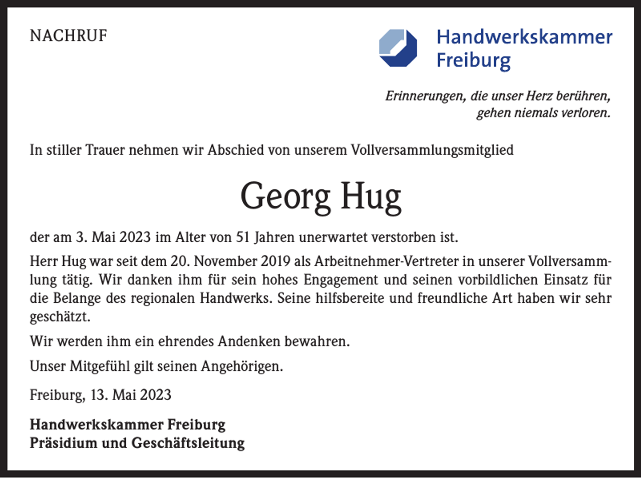<p>NACHRUF<br />Erinnerungen, die unser Herz berühren,<br />gehen niemals verloren.</p><p>In stiller Trauer nehmen wir Abschied von unserem Vollversammlungsmitglied</p><p>Georg Hug<br />der am 3. Mai 2023 im Alter von 51 Jahren unerwartet verstorben ist.<br />Herr Hug war seit dem 20. November 2019 als Arbeitnehmer-Vertreter in unserer Vollversammlung tätig. Wir danken ihm für sein hohes Engagement und seinen vorbildlichen Einsatz für<br />die Belange des regionalen Handwerks. Seine hilfsbereite und freundliche Art haben wir sehr<br />geschätzt.<br />Wir werden ihm ein ehrendes Andenken bewahren.<br />Unser Mitgefühl gilt seinen Angehörigen.<br />Freiburg, 13. Mai 2023<br />Handwerkskammer Freiburg<br />Präsidium und Geschäftsleitung</p>