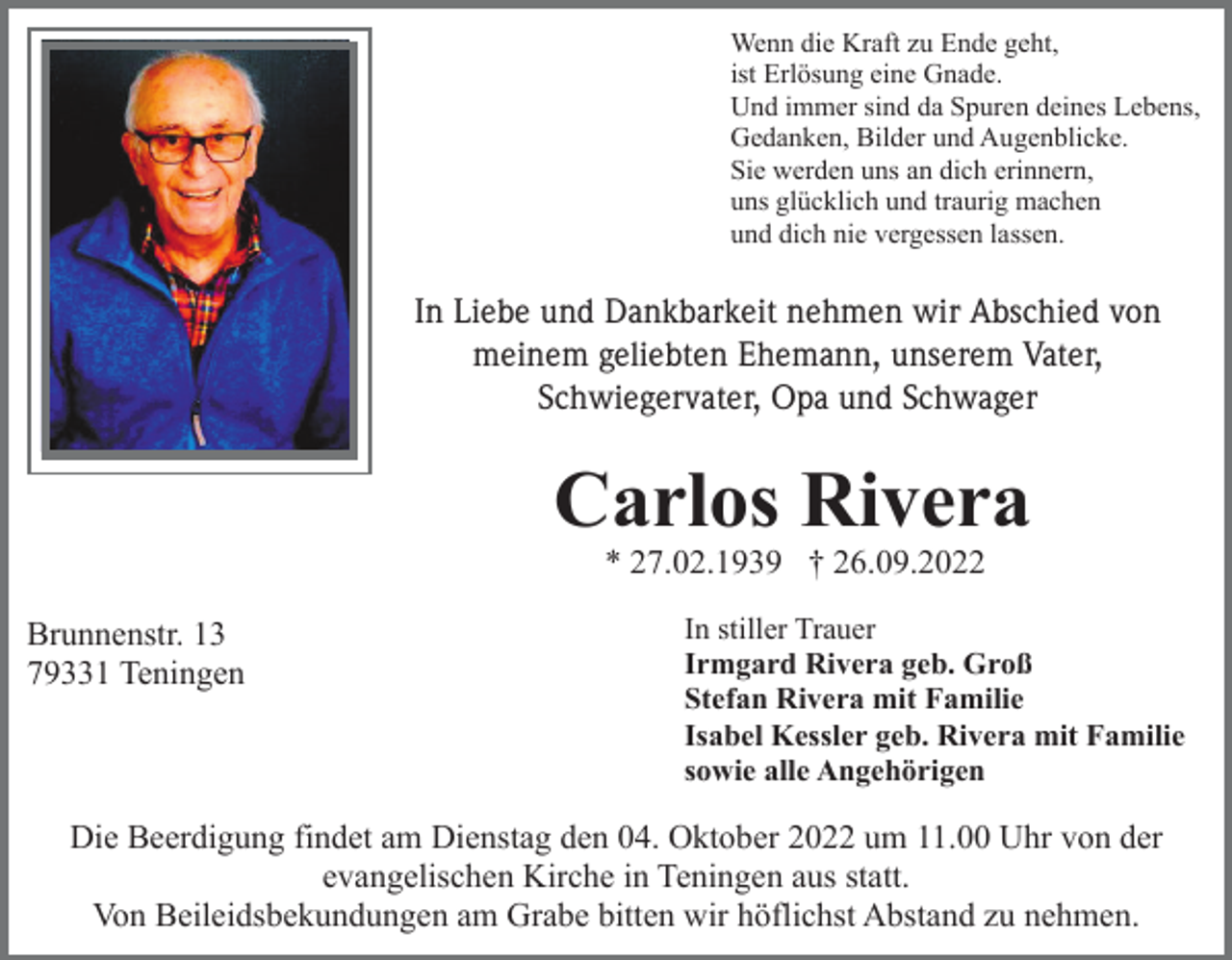 <p>Wenn die Kraft zu Ende geht,<br />ist Erlösung eine Gnade.<br />Und immer sind da Spuren deines Lebens,<br />Gedanken, Bilder und Augenblicke.<br />Sie werden uns an dich erinnern,<br />uns glücklich und traurig machen<br />und dich nie vergessen lassen.</p><p>In Liebe und Dankbarkeit nehmen wir Abschied von<br />meinem geliebten Ehemann, unserem Vater,<br />Schwiegervater, Opa und Schwager</p><p>Carlos Rivera<br />* 27.02.1939 † 26.09.2022<br />Brunnenstr. 13<br />79331 Teningen</p><p>In stiller Trauer<br />Irmgard Rivera geb. Groß<br />Stefan Rivera mit Familie<br />Isabel Kessler geb. Rivera mit Familie<br />sowie alle Angehörigen</p><p>Die Beerdigung findet am Dienstag den 04. Oktober 2022 um 11.00 Uhr von der<br />evangelischen Kirche in Teningen aus statt.<br />Von Beileidsbekundungen am Grabe bitten wir höflichst Abstand zu nehmen.</p>